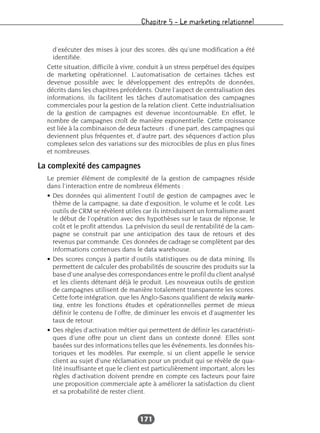 Chapitre 5 – Le marketing relationnel
171
d’exécuter des mises à jour des scores, dès qu’une modification a été
identifiée.
Cette situation, difficile à vivre, conduit à un stress perpétuel des équipes
de marketing opérationnel. L’automatisation de certaines tâches est
devenue possible avec le développement des entrepôts de données,
décrits dans les chapitres précédents. Outre l’aspect de centralisation des
informations, ils facilitent les tâches d’automatisation des campagnes
commerciales pour la gestion de la relation client. Cette industrialisation
de la gestion de campagnes est devenue incontournable. En effet, le
nombre de campagnes croît de manière exponentielle. Cette croissance
est liée à la combinaison de deux facteurs : d’une part, des campagnes qui
deviennent plus fréquentes et, d’autre part, des séquences d’action plus
complexes selon des variations sur des microcibles de plus en plus fines
et nombreuses.
La complexité des campagnes
Le premier élément de complexité de la gestion de campagnes réside
dans l’interaction entre de nombreux éléments :
• Des données qui alimentent l’outil de gestion de campagnes avec le
thème de la campagne, sa date d’exposition, le volume et le coût. Les
outils de CRM se révèlent utiles car ils introduisent un formalisme avant
le début de l’opération avec des hypothèses sur le taux de réponse, le
coût et le profit attendus. La prévision du seuil de rentabilité de la cam-
pagne se construit par une anticipation des taux de retours et des
revenus par commande. Ces données de cadrage se complètent par des
informations contenues dans le data warehouse.
• Des scores conçus à partir d’outils statistiques ou de data mining. Ils
permettent de calculer des probabilités de souscrire des produits sur la
base d’une analyse des correspondances entre le profil du client analysé
et les clients détenant déjà le produit. Les nouveaux outils de gestion
de campagnes utilisent de manière totalement transparente les scores.
Cette forte intégration, que les Anglo-Saxons qualifient de velocity marke-
ting, entre les fonctions études et opérationnelles permet de mieux
définir le contenu de l’offre, de diminuer les envois et d’augmenter les
taux de retour.
• Des règles d’activation métier qui permettent de définir les caractéristi-
ques d’une offre pour un client dans un contexte donné. Elles sont
basées sur des informations telles que les événements, les données his-
toriques et les modèles. Par exemple, si un client appelle le service
client au sujet d’une réclamation pour un produit qui se révèle de qua-
lité insuffisante et que le client est particulièrement important, alors les
règles d’activation doivent prendre en compte ces facteurs pour faire
une proposition commerciale apte à améliorer la satisfaction du client
et sa probabilité de rester client.
 