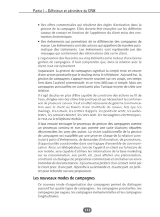 Partie I – Définition et périmètre du CRM
172
• Des offres commerciales qui résultent des règles d’activation dans la
gestion de la campagne. Elles doivent être envoyées sur les différents
canaux de contact en fonction de l’appétence du client et/ou des con-
traintes économiques.
• Des événements qui permettent de se différencier des campagnes de
masse. Les événements sont des actions qui appellent de manière auto-
matique des traitements. Les événements sont représentés par des
messages qui contiennent des informations clés sur le client.
L’organisation des flux entre ces cinq éléments est le moteur d’une bonne
gestion de campagnes. Il faut comprendre que, dans la relation avec le
client, tout est événement.
Auparavant, la gestion de campagnes signifiait la simple mise en œuvre
d’une action ponctuelle par le mailing et/ou le téléphone. Aujourd’hui, la
gestion de campagnes s’appuie encore souvent sur ces coups, ces temps
forts dans l’activité commerciale, et ce n’est déjà pas si simple. Mais ces
campagnes ponctuelles ne constituent plus l’unique moyen de créer une
relation.
Il s’agit de plus en plus d’être capable de construire des actions au fil de
l’eau, dirigées vers des cibles très pointues et qui nécessitent la combinai-
son de plusieurs canaux. Il est en effet nécessaire de gérer la communica-
tion avec le client au travers d’une multitude de canaux, tels que les
mailings, les e-mails, les centres d’appels, les points de vente, les audio-
textes, les serveurs Minitel, les sites Web, les messageries électroniques,
le PDA ou le téléphone mobile.
Il faut ensuite envisager le processus de gestion des campagnes comme
un processus continu et non pas comme une suite d’actions séparées
déconnectées les unes des autres. La vision traditionnelle de la gestion
de campagnes est suppléée par une prise en charge de la relation cons-
truite à partir d’événements, de demandes d’information, de promotions,
d’opportunités coordonnées dans une logique d’ensemble de communi-
cation. Ainsi, un téléopérateur, lors de l’appel d’un client sur la facture de
son mobile, sera capable d’utiliser les informations de la base marketing
sur sa consommation, son profil, etc. pour afficher une préconisation,
construire un dialogue de proposition commerciale et enchaîner un envoi
immédiat de documentation. Il pourra ainsi profiter d’un contact initié par
le client pour, d’une part, répondre à sa demande et, d’autre part, en profi-
ter pour rebondir sur une proposition.
Les nouveaux modes de campagnes
Ce nouveau mode d’organisation des campagnes permet de distinguer
aujourd’hui quatre types de campagnes : les campagnes ponctuelles, les
campagnes par vagues, les campagnes événementielles et les campagnes
longitudinales.
 