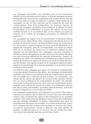 Chapitre 5 – Le marketing relationnel
173
Les campagnes ponctuelles sont exécutées pour un seul événement,
planifié souvent plusieurs mois à l’avance. Ce type de campagne activé par
mailing nécessite souvent une coordination avec d’autres leviers, tels que
la force de vente ou le plan de publicité. La gestion traditionnelle de ces
campagnes one shot est bien maîtrisée par les entreprises de vente par
correspondance. Dans cette configuration, les nouveaux logiciels de
gestion de campagnes permettent essentiellement de réduire les délais
de réalisation et de systématiser la mesure des retours. Ils sont donc
surdimensionnés et ne se justifient dans un tel contexte qu’à partir du
moment où le nombre de campagnes ponctuelles est réellement très
important.
Les campagnes par vagues sont un enchaînement en plusieurs phases
centrées sur un même thème. Elles comprennent des phases d’envoi de
mailing, de retour de coupons, de relance téléphonique, de confirmation,
etc. qui suivent en partie la logique du client, pour les répondants, et la
logique de l’entreprise, pour les non-répondants. Les clients qui répon-
dent ont un processus de relance qui est totalement différent de celui
appliqué aux non-répondants. Ces campagnes sont plus complexes à
réaliser en termes de logistique car elles nécessitent des phases de prévi-
sion plus fines pour déterminer les capacités d’impression, d’appels, de
réception, etc. Elles sont adaptées aux entreprises qui utilisent plusieurs
canaux de promotion et éprouvent le besoin de relier les efforts des équi-
pes de vendeurs. Les logiciels de gestion de campagnes supportent géné-
ralement le paramétrage de ce type de campagne et en assurent ensuite
l’exécution automatique.
À la différence des campagnes par vagues, où l’homme de marketing défi-
nit un plan global d’exécution des tâches, une campagne événementielle
est basée sur la réaction à un événement lié aux comportements du client.
Elle est guidée sur la recherche du bon moment. Les événements sont
activés par des alertes qui agissent en fonction d’une nouvelle informa-
tion ou d’une modification du comportement du client. Par exemple,
l’envoi d’un mailing de promotion, car le client est inactif depuis quatre-
vingt-dix jours, permet de renouer le contact. Les événements peuvent
être liés au client (anniversaire), au produit (date de révision), voire à des
évolutions législatives (mise en place du PERP).
Les campagnes longitudinales sont planifiées sur la durée. Elles visent à
construire une relation avec le client et à l’inscrire dans une continuité de
relation. Elles combinent des vagues et des événements en un ensemble
cohérent. Elles visent plus des résultats à moyen terme de la fidélisation
que des résultats immédiats. La gestion longitudinale peut gérer les
enchaînements de canaux. Par exemple : un courrier de bienvenue, l’envoi
d’un catalogue avec des remises personnalisées en fonction des achats,
un courrier d’anniversaire invitant à découvrir une autre gamme de
produits, un SMS renvoyant sur un concours, puis un courrier pour infor-
mer d’une soirée spéciale réservée aux très bons clients.
 
