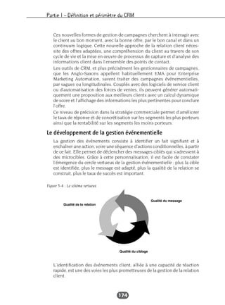 Partie I – Définition et périmètre du CRM
174
Ces nouvelles formes de gestion de campagnes cherchent à interagir avec
le client au bon moment, avec la bonne offre, par le bon canal et dans un
continuum logique. Cette nouvelle approche de la relation client néces-
site des offres adaptées, une compréhension du client au travers de son
cycle de vie et la mise en œuvre de processus de capture et d’analyse des
informations client dans l’ensemble des points de contact.
Les outils de CRM, et plus précisément les gestionnaires de campagnes,
que les Anglo-Saxons appellent habituellement EMA pour Enterprise
Marketing Automation, savent traiter des campagnes événementielles,
par vagues ou longitudinales. Couplés avec des logiciels de service client
ou d’automatisation des forces de ventes, ils peuvent générer automati-
quement une proposition aux meilleurs clients avec un calcul dynamique
de score et l’affichage des informations les plus pertinentes pour conclure
l’offre.
Ce niveau de précision dans la stratégie commerciale permet d’améliorer
le taux de réponse et de concrétisation sur les segments les plus porteurs
ainsi que la rentabilité sur les segments les moins porteurs.
Le développement de la gestion événementielle
La gestion des événements consiste à identifier un fait signifiant et à
enchaîner une action, voire une séquence d’actions conditionnelles, à partir
de ce fait. Elle permet de déclencher des messages ciblés qui s’adressent à
des microcibles. Grâce à cette personnalisation, il est facile de constater
l’émergence du cercle vertueux de la gestion événementielle : plus la cible
est identifiée, plus le message est adapté, plus la qualité de la relation se
construit, plus le taux de succès est important.
L’identification des événements client, alliée à une capacité de réaction
rapide, est une des voies les plus prometteuses de la gestion de la relation
client.
Figure 5-4 : Le schéma vertueux
 
