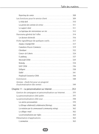 Table des matières
XIX
Reporting des ventes. . . . . . . . . . . . . . . . . . . . . . . . . . . . . . . . . . . . . .308
Les fonctions pour le service client . . . . . . . . . . . . . . . . . . . . . . . . .309
Le help desk. . . . . . . . . . . . . . . . . . . . . . . . . . . . . . . . . . . . . . . . . . . .310
La gestion des contrats de service . . . . . . . . . . . . . . . . . . . . . . . . . . . . .311
Le support client . . . . . . . . . . . . . . . . . . . . . . . . . . . . . . . . . . . . . . . .311
La logistique des interventions sur site . . . . . . . . . . . . . . . . . . . . . . . . .312
Panorama général de l’offre . . . . . . . . . . . . . . . . . . . . . . . . . . . . . . .314
Les facteurs distinctifs. . . . . . . . . . . . . . . . . . . . . . . . . . . . . . . . . . . . .316
Fiche signalétique de quelques outils. . . . . . . . . . . . . . . . . . . . . . .317
Amdocs ClarifyCRM . . . . . . . . . . . . . . . . . . . . . . . . . . . . . . . . . . . . .317
Cameleon d’Access Commerce . . . . . . . . . . . . . . . . . . . . . . . . . . . . . . .319
Chordiant . . . . . . . . . . . . . . . . . . . . . . . . . . . . . . . . . . . . . . . . . . . . .322
Conso+ de Coheris . . . . . . . . . . . . . . . . . . . . . . . . . . . . . . . . . . . . . . .324
E.piphany . . . . . . . . . . . . . . . . . . . . . . . . . . . . . . . . . . . . . . . . . . . . .327
Microsoft CRM . . . . . . . . . . . . . . . . . . . . . . . . . . . . . . . . . . . . . . . . .329
Remedy. . . . . . . . . . . . . . . . . . . . . . . . . . . . . . . . . . . . . . . . . . . . . . .334
SAP CRM . . . . . . . . . . . . . . . . . . . . . . . . . . . . . . . . . . . . . . . . . . . .336
Selligent . . . . . . . . . . . . . . . . . . . . . . . . . . . . . . . . . . . . . . . . . . . . . .338
Siebel . . . . . . . . . . . . . . . . . . . . . . . . . . . . . . . . . . . . . . . . . . . . . . . .341
Peoplesoft Enterprise CRM . . . . . . . . . . . . . . . . . . . . . . . . . . . . . . . . .344
Conclusion . . . . . . . . . . . . . . . . . . . . . . . . . . . . . . . . . . . . . . . . . . . . .348
Annexe : check-list pour un progiciel
d’automatisation des ventes . . . . . . . . . . . . . . . . . . . . . . . . . . . . . .349
Chapitre 11 – La personnalisation sur Internet . . . . . . . . . . . . . . . . . . . .353
Gestion de campagnes et personnalisation sur Internet. . . . . . . .355
La personnalisation côté jardin . . . . . . . . . . . . . . . . . . . . . . . . . . . .357
La personnalisation côté cour . . . . . . . . . . . . . . . . . . . . . . . . . . . . .358
Les alertes personnalisées . . . . . . . . . . . . . . . . . . . . . . . . . . . . . . . . . .359
Le filtrage collaboratif (collaborative filtering) . . . . . . . . . . . . . . . . . . . .360
La notation par la communauté (community rating) . . . . . . . . . . . . . .362
Le ciblage e-mail . . . . . . . . . . . . . . . . . . . . . . . . . . . . . . . . . . . . . . . .362
La personnalisation par règles. . . . . . . . . . . . . . . . . . . . . . . . . . . . . . .363
Présentation d’applications . . . . . . . . . . . . . . . . . . . . . . . . . . . . . . .363
L’animation . . . . . . . . . . . . . . . . . . . . . . . . . . . . . . . . . . . . . . . . . . .363
 