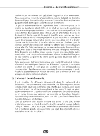 Chapitre 5 – Le marketing relationnel
177
combinaisons de critères qui précèdent l’apparition d’un événement.
Ainsi, un outil de recherche d’associations comme DataLab de Complex
Systems dégage, de manière algorithmique, l’ensemble des combinaisons
qui permettent d’anticiper l’apparition d’un événement.
La gestion événementielle est importante dans la mise en place de la
gestion de la relation client. Elle est en effet un moyen de montrer au
client que votre proposition tient compte de sa situation spécifique, à la
fois en termes d’adéquation et de timing. Elle est une marque d’écoute et
de réactivité. Par la capacité de réagir à la volée, vous montrez au client
que vous êtes attentif à son comportement et que vous avez la capacité de
réagir. Un message personnalisé montre que vous êtes prêt à le traiter
comme une individualité. Votre réactivité montre les bénéfices pour le
client de construire une relation fidèle pour obtenir des services toujours
mieux adaptés. Cette pertinence du message est garante d’une meilleure
image, mais aussi d’une baisse des coûts avec des cibles plus restreintes,
donc des coûts plus faibles, et des taux de retours plus importants. Cette
réactivité et cette personnalisation doivent néanmoins être bridées pour
ne pas violer la vie privée du client, point qui sera développé dans le
dernier chapitre.
Cette gestion des événements implique une réactivité forte et, à ce titre,
elle constitue un défi pour l’entreprise. Elle doit s’organiser pour agir en
fonction du client, et non plus en fonction de ses préoccupations
commerciales ! Il est beaucoup plus complexe de s’organiser pour pouvoir
réagir aux événements d’un million de clients que d’envoyer un message
unique à ce même million de clients.
Le traitement des événements
Il est possible de démarrer simplement dans le traitement des
événements : un anniversaire, une naissance, un déménagement ou un
remerciement pour une commande importante, par exemple, sont assez
simples à traiter. La véritable complexité arrive lorsqu’il s’agit de gérer
pour un même client la combinaison des événements qui peuvent surve-
nir en même temps : par exemple, sur un mois, un bon client bancaire
peut avoir cinquante événements, qu’il faut trier pour choisir la meilleure
manière d’engager un dialogue.
Dans ce domaine, deux écueils doivent être évités : d’une part, alerter
systématiquement le client de manière inutile (rappelez-vous de la fable
Le loup et l’agneau !), et, d’autre part, mettre la force commerciale dans un
état d’excitation proche du paroxysme (au bout d’un moment, elle ne
réagit plus ou se met en grève !).
 