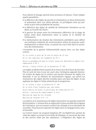 Partie I – Définition et périmètre du CRM
178
Pour obtenir le dosage optimal entre activation et latence, il faut intégrer
quatre paramètres :
• la définition des règles de priorité et d’évaluation (si deux événements
se présentent dans une même période, on privilégiera celui qui pré-
sente la plus forte probabilité de succès) ;
• la définition des règles de validité de l’événement (limitation sur les
dates ou le profil du client) ;
• la gestion du temps entre les événements (définition de la plage de
temps entre deux événements selon la nature et le résultat de
l’événement) ;
• la mémorisation du résultat des événements précédents pour définir
une politique cohérente de communication (éviter de proposer systé-
matiquement la même chose, ou passer du coq à l’âne dans la succes-
sion des événements).
L’ensemble de la gestion événementielle repose donc sur des règles
comme :
Si le client a plus de 18 ans et moins de 25 ans
Et si les capitaux ont augmenté de 50 %
Alors la probabilité que ce client jeune ait décroché un emploi est
supérieure à 80 %
Action : faire l’envoi de la promotion n° 345.
Les règles se déclenchent à partir de la mise à jour de la base de données.
Plus le cycle de mise à jour est court, plus l’entreprise apparaît réactive.
Un moteur de règles est la solution qui permet d’évaluer les règles à la
demande. Il est un élément de raisonnement logique, qui prend ses
instructions des règles décrites stockées dans une base de règles, et qui
applique les règles à l’objet présenté par le programme.
Si le client a reçu la promotion n° 345
Et si elle s’est traduite par une vente
Alors mettre en place la politique de fidélisation n°1
Action : mailing de remerciement à J+15
Mailing de vœux de fin d’année
Mailing de relance à M + 11
La création et la maintenance de règles nécessitent une grande simplicité
de formulation. L’écriture doit se rapprocher le plus possible de la logique
de l’utilisateur, qui est souvent conduit à les changer et à en introduire de
nouvelles. Il faut pouvoir exprimer les règles dans un langage le plus natu-
rel possible.
Le Control Center du progiciel Epiphany RP (ex-RightPoint) permet de
créer des règles au moyen d’une boîte de dialogue, en associant des faits
et des actions reliés par des opérateurs. L’intégration des règles de
 