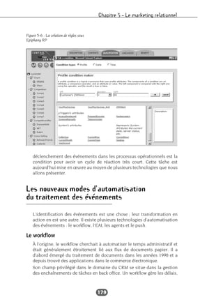 Chapitre 5 – Le marketing relationnel
179
déclenchement des événements dans les processus opérationnels est la
condition pour avoir un cycle de réaction très court. Cette tâche est
aujourd’hui mise en œuvre au moyen de plusieurs technologies que nous
allons présenter.
Les nouveaux modes d’automatisation
du traitement des événements
L’identification des événements est une chose ; leur transformation en
action en est une autre. Il existe plusieurs technologies d’automatisation
des événements : le workflow, l’EAI, les agents et le push.
Le workflow
À l’origine, le workflow cherchait à automatiser le temps administratif et
était généralement étroitement lié aux flux de documents papier. Il a
d’abord émergé du traitement de documents dans les années 1990 et a
depuis trouvé des applications dans le commerce électronique.
Son champ privilégié dans le domaine du CRM se situe dans la gestion
des enchaînements de tâches en back office. Un workflow gère les délais,
Figure 5-6 : La création de règles sous
Epiphany RP
 