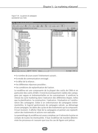 Chapitre 5 – Le marketing relationnel
181
• le nombre de jours avant l’événement suivant ;
• le mode de communication envisagé ;
• le délai de la relance ;
• les différentes réponses possibles ;
• les conditions de replanification de l’action.
Le workflow est une composante de la plupart des outils de CRM et en
particulier des outils d’EMA. Il rend économiquement viables des campa-
gnes par vagues et événementielles en les automatisant. Il améliore la
vitesse du cycle marketing dans l’exécution des différentes étapes, telles
que la planification, la construction, l’exécution, l’évaluation et l’amélio-
ration des campagnes. Grâce à un ordonnanceur de campagnes événe-
mentielles, le logiciel gestionnaire de campagne calcule, au démarrage
d’une campagne, les dates des cycles et des traitements qui la composent.
À tout moment, il affiche l’état de la campagnes et permet une replanifi-
cation des traitements et actions non exécutés.
Le paramétrage du workflow est assez complexe car il nécessite la prise en
compte de toutes les éventualités. Il faut modéliser de manière détermi-
niste les processus et s’assurer que tous les cas de figure sont prévus.
Figure 5-8 : La gestion de campagnes
automatisée sous Aims
 