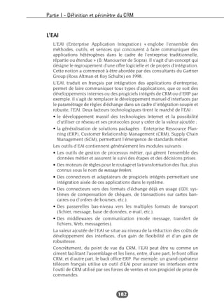 Partie I – Définition et périmètre du CRM
182
L’EAI
L’EAI (Enterprise Application Integration) « englobe l’ensemble des
méthodes, outils, et services qui concourent à faire communiquer des
applications hétérogènes dans le cadre de l’entreprise traditionnelle,
répartie ou étendue » (B. Manouvrier de Sopra). Il s’agit d’un concept qui
désigne le regroupement d’une offre logicielle et de projets d’intégration.
Cette notion a commencé à être abordée par des consultants du Gartner
Group (Ross Altman et Roy Schulte) en 1998.
L’EAI, traduit en français par intégration des applications d’entreprise,
permet de faire communiquer tous types d’applications, que ce soit des
développements internes ou des progiciels intégrés de CRM ou d’ERP par
exemple. Il s’agit de remplacer le développement manuel d’interfaces par
le paramétrage de règles d’échange dans un cadre d’intégration souple et
robuste, l’EAI. Deux facteurs technologiques tirent le marché de l’EAI :
• le développement massif des technologies Internet et la possibilité
d’utiliser ce réseau et ses protocoles pour y créer de la valeur ajoutée ;
• la généralisation de solutions packagées : Enterprise Ressource Plan-
ning (ERP), Customer Relationship Management (CRM), Supply Chain
Management (SCM), permettant l’émergence de standards métier.
Les outils d’EAI contiennent généralement les modules suivants :
• Les outils de gestion de processus métier, qui gèrent l’ensemble des
données métier et assurent le suivi des étapes et des décisions prises.
• Des moteurs de règles pour le routage et la transformation des flux, plus
connus sous le nom de message brokers.
• Des connecteurs et adaptateurs de progiciels intégrés permettant une
intégration aisée de ces applications dans le système.
• Des connecteurs vers des formats d’échange déjà en usage (EDI, sys-
tèmes de compensation de chèques, de transactions sur cartes ban-
caires ou d’ordres de bourses, etc.).
• Des passerelles bas-niveau vers les multiples formats de transport
(fichier, message, base de données, e-mail, etc.).
• Des middlewares de communication (mode message, transfert de
fichiers, Web, messageries).
La valeur ajoutée de l’EAI se situe au niveau de la réduction des coûts de
développement des interfaces, d’un gain de flexibilité et d’un gain de
robustesse.
Concrètement, du point de vue du CRM, l’EAI peut être vu comme un
ciment facilitant l’assemblage et les liens, entre, d’une part, le front office
CRM, et d’autre part, le back office ERP. Par exemple, un grand opérateur
télécom français utilise un outil d’EAI pour assurer les interfaces entre
l’outil de CRM utilisé par ses forces de ventes et son progiciel de prise de
commandes.
 