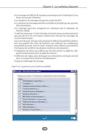 Chapitre 5 – Le marketing relationnel
185
• Le message est délivré de manière automatique vers l’ordinateur à une
heure choisie par l’émetteur.
• La réception du message est garantie à plus de 99 %.
• L’ouverture du message peut être contrôlée et facilitée par des possibi-
lités d’animation.
• Le message peut être enregistré sur ordinateur par le récepteur de
manière simple.
Il suffit de savoir que 3 % des mailings n’arrivent jamais au destinataire et
que plus de 10 % ne sont jamais ouverts pour mesurer les avantages du
courrier électronique.
Les outils de push, tels que celui proposé en ASP par DoubleClick, présen-
tent une palette très riche de fonctions qui illustrent les nombreuses
possibilités du push. Pour le client, d’autres outils offrent la possibilité à
l’utilisateur de se définir ses propres conditions d’acceptation :
• intégration de filtres pour définir par mot-clé, phrase ou règle les caté-
gories d’informations qu’il accepte de recevoir ;
• définition de règles pour distinguer les informations de haute priorité
dont il souhaite être informé immédiatement ;
• options d’affichage du message.
Figure 5-10 : La gestion des centres d’intérêt sous BackWeb
 