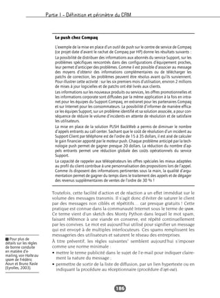 Partie I – Définition et périmètre du CRM
186
Toutefois, cette facilité d’action et de réaction a un effet immédiat sur le
volume des messages transmis. Il s’agit donc d’éviter de saturer le client
par des messages non ciblés et répétitifs… car presque gratuits ! Cette
pratique est connue dans la communauté Internet sous le terme de spam.
Ce terme vient d’un sketch des Monty Python dans lequel le mot spam,
faisant référence à une viande en conserve, est répété continuellement
par les convives. Le mot est aujourd’hui utilisé pour signifier un message
qui est envoyé à de multiples interlocuteurs. Ces spams remplissent les
messageries des utilisateurs et saturent le réseau des entreprises.
À titre préventif, les règles suivantes1
semblent aujourd’hui s’imposer
comme une norme minimale :
• mettre le terme publicité dans le sujet de l’e-mail pour indiquer claire-
ment la nature du message ;
• permettre de sortir de la liste de diffusion, par un lien hypertexte ou en
indiquant la procédure au réceptionnaire (procédure d’opt-out).
Le push chez Compaq
L’exemple de la mise en place d’un outil de push sur le centre de service de Compaq
(ce projet date d’avant le rachat de Compaq par HP) donne les résultats suivants :
La possibilité de distribuer des informations aux abonnés du service Support, sur les
problèmes spécifiques rencontrés dans des configurations d’équipement proches,
leur permet d’anticiper des problèmes. Comme il est possible d’associer au message
des moyens d’obtenir des informations complémentaires ou de télécharger les
patchs de correction, les problèmes peuvent être résolus avant qu’ils surviennent.
Pour illustrer cette activité : sur les six premiers mois d’utilisation, environ 2 millions
de mises à jour logicielles et de patchs ont été livrés aux clients.
Les informations sur les nouveaux produits ou services, les offres promotionnelles et
les informations corporate sont diffusées par la même application à la fois en intra-
net pour les équipes du Support Compaq, en extranet pour les partenaires Compaq
et sur Internet pour les consommateurs. La possibilité d’informer de manière effica-
ce les équipes Support, sur un problème identifié et sa solution associée, a pour con-
séquence de réduire le volume d’incidents en attente de résolution et de satisfaire
les utilisateurs.
La mise en place de la solution PUSH BackWeb a permis de diminuer le nombre
d’appels entrants au call center. Sachant que le coût de résolution d’un incident au
Support Client par téléphone est de l’ordre de 15 à 35 dollars, il est aisé de calculer
le gain financier apporté par le moteur push. Chaque problème anticipé par la tech-
nologie push permet de gagner presque 20 dollars. La réduction du nombre d’ap-
pels entrants permet une réduction globale des coûts opérationnels du service
Support.
La capacité de rappeler aux téléopérateurs les offres spéciales les mieux adaptées
au profil du client contribue à une personnalisation des propositions lors de l’appel.
Comme ils disposent des informations pertinentes sous la main, la qualité d’argu-
mentation permet de gagner du temps dans le traitement des appels et de dégager
des revenus supplémentaires de ventes de l’ordre de 30 % !
Ẅ Pour plus de
détails sur les règles
de bonne conduite
en matière d’e-
mailing, voir Halte au
spam de Frédéric
Aoun et Bruno Rasle
(Eyrolles, 2003).
 