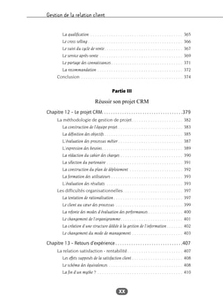Gestion de la relation client
XX
La qualification . . . . . . . . . . . . . . . . . . . . . . . . . . . . . . . . . . . . . . . . 365
Le cross selling . . . . . . . . . . . . . . . . . . . . . . . . . . . . . . . . . . . . . . . . . 366
Le suivi du cycle de vente. . . . . . . . . . . . . . . . . . . . . . . . . . . . . . . . . . 367
Le service après-vente . . . . . . . . . . . . . . . . . . . . . . . . . . . . . . . . . . . . 369
Le partage des connaissances . . . . . . . . . . . . . . . . . . . . . . . . . . . . . . . 371
La recommandation . . . . . . . . . . . . . . . . . . . . . . . . . . . . . . . . . . . . . 372
Conclusion . . . . . . . . . . . . . . . . . . . . . . . . . . . . . . . . . . . . . . . . . . . . 374
Partie III
Réussir son projet CRM
Chapitre 12 – Le projet CRM. . . . . . . . . . . . . . . . . . . . . . . . . . . . . . . . . . . .379
La méthodologie de gestion de projet. . . . . . . . . . . . . . . . . . . . . . 382
La construction de l’équipe projet . . . . . . . . . . . . . . . . . . . . . . . . . . . . 383
La définition des objectifs . . . . . . . . . . . . . . . . . . . . . . . . . . . . . . . . . . 385
L’évaluation des processus métier . . . . . . . . . . . . . . . . . . . . . . . . . . . . 387
L’expression des besoins. . . . . . . . . . . . . . . . . . . . . . . . . . . . . . . . . . . 389
La rédaction du cahier des charges . . . . . . . . . . . . . . . . . . . . . . . . . . . 390
La sélection du partenaire . . . . . . . . . . . . . . . . . . . . . . . . . . . . . . . . . 391
La construction du plan de déploiement . . . . . . . . . . . . . . . . . . . . . . . 392
La formation des utilisateurs . . . . . . . . . . . . . . . . . . . . . . . . . . . . . . . 393
L’évaluation des résultats . . . . . . . . . . . . . . . . . . . . . . . . . . . . . . . . . 393
Les difficultés organisationnelles. . . . . . . . . . . . . . . . . . . . . . . . . . 397
La tentation de rationalisation . . . . . . . . . . . . . . . . . . . . . . . . . . . . . . 397
Le client au cœur des processus . . . . . . . . . . . . . . . . . . . . . . . . . . . . . 399
La refonte des modes d’évaluation des performances . . . . . . . . . . . . . . . 400
Le changement de l’organigramme. . . . . . . . . . . . . . . . . . . . . . . . . . . 401
La création d’une structure dédiée à la gestion de l’information . . . . . . . 402
Le changement du mode de management . . . . . . . . . . . . . . . . . . . . . . 403
Chapitre 13 – Retours d’expérience . . . . . . . . . . . . . . . . . . . . . . . . . . . . . .407
La relation satisfaction - rentabilité. . . . . . . . . . . . . . . . . . . . . . . . 407
Les effets supposés de la satisfaction client . . . . . . . . . . . . . . . . . . . . . . 408
Le schéma des équivalences . . . . . . . . . . . . . . . . . . . . . . . . . . . . . . . . 408
La fin d’un mythe ? . . . . . . . . . . . . . . . . . . . . . . . . . . . . . . . . . . . . . 410
 