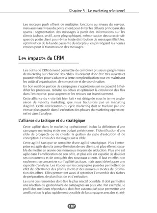 Chapitre 5 – Le marketing relationnel
187
Les moteurs push offrent de multiples fonctions au niveau du serveur,
mais aussi au niveau du poste client pour éviter les défauts principaux des
spams : segmentation des messages à partir des informations sur les
clients (achats, profil, zone géographique), mémorisation des caractéristi-
ques du poste client pour éviter toute distribution de messages illisibles,
optimisation de la bande passante du récepteur en privilégiant les heures
creuses pour la transmission des messages…
Les impacts du CRM
Les outils de CRM doivent permettre de combiner plusieurs programmes
de marketing sur chacune des cibles. Ils doivent donc être très ouverts et
paramétrables pour s’adapter à cette complexification tout en maîtrisant
les coûts d’organisation, de conception et de coordination.
Un bon outil de gestion de campagnes s’appréciera sur sa capacité à flui-
difier les processus, réduire les délais et optimiser la circulation des flux
dans l’entreprise, pour augmenter les retours sur investissement.
Cette alliance du « vite fait bien fait » est désignée sous le terme anglo-
saxon de velocity marketing, que nous traduirons par un marketing
d’agilité. Cette amélioration du cycle marketing doit se traduire par une
vitesse plus grande dans l’exécution des phases du marketing opération-
nel et dans l’analyse.
L’alliance du tactique et du stratégique
Cette agilité dans le marketing opérationnel inclut la définition d’une
campagne marketing et de son budget prévisionnel, l’identification d’une
cible de prospects ou de clients, la gestion du cycle d’exécution et de
conception, l’envoi des messages sur la cible.
Cette agilité tactique se complète d’une agilité stratégique. Plus l’entre-
prise est agile dans la compréhension de ses clients, et plus elle est capa-
ble de mettre en œuvre des nouveaux moyens de séduction. Plus elle est
agile dans l’amélioration de son offre, et plus elle est capable de doubler
ses concurrents et de conquérir des nouveaux clients. Il faut en effet non
seulement se concentrer sur l’agilité tactique, mais aussi développer une
capacité d’analyse. Les études sur les campagnes passées permettent en
effet de déterminer des profils client et des nouveaux modes de promo-
tion des offres. Elles permettent aussi d’optimiser l’ensemble des tâches
de préparation, de planification et d’exécution.
Le suivi des remontées doit être le plus réactif possible. Il doit permettre
une réaction du gestionnaire de campagnes au plus vite. Par exemple, le
profil des meilleurs répondants doit être automatisé pour permettre une
amélioration le plus rapidement possible de la campagne avec des straté-
 