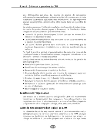 Partie I – Définition et périmètre du CRM
188
gies différenciées par cible. Le module de gestion de campagnes
s’alimente du data warehouse, mais renvoie des informations vers le data
warehouse pour mettre à jour certaines informations. Il s’agit de pouvoir
ajuster facilement les éléments offre-cible-média dans un ensemble de
phases.
La solution passe par l’intégration parfaite entre les outils de data mining,
les outils de gestion de campagnes et les canaux de distribution. Cette
intégration est cruciale dans plusieurs domaines :
• Les outils de gestion de campagnes doivent partager les mêmes don-
nées que les équipes d’études.
• Les modèles doivent pouvoir être appliqués sur un sous-ensemble de
la base de manière très simple.
• Les scores doivent pouvoir être accessibles et interprétés par le
maximum de personnes en relation avec le client de manière directe ou
indirecte.
Au final, le meilleur produit d’automatisation du marketing construit la
boucle parfaite en utilisant les résultats des campagnes précédentes pour
améliorer l’offre ou le mode relationnel.
Lorsqu’il est mis en œuvre de manière efficace, ce mode de gestion de
campagnes permet :
• de réduire la perte des clients (le churn) ;
• d’améliorer les revenus par les ventes croisées ;
• d’augmenter le pouvoir de prescription du client ;
• de gérer dans la même journée une centaine de campagnes avec une
multitude d’offres possibles (par exemple sur le Web) ;
• de suivre en quasi-temps réel l’efficacité de la campagne ;
• d’analyser la manière dont les actions précédentes ont été accueillies ;
• de maîtriser le coût des opérations en ne retenant que celles qui sont
les plus productives ;
• de développer la valeur des clients.
La refonte de l’organisation
Les impacts de la mise en œuvre d’un logiciel de CRM sont relativement
nombreux sur l’organisation des campagnes. Nous allons illustrer ces
impacts en montrant la situation avant et après sur les différents points
d’organisation de la campagne : ciblage, offre, exécution, contrôle.
Avant la mise en œuvre d’un logiciel de CRM
La sélection des cibles est souvent définie à partir de données socio-
démographiques ou sur une approche apparentée à la RFM, analyse
combinée de la récence, de la fréquence et du montant des achats. Le
ciblage est effectué à partir des propositions d’experts. Il s’agit d’être
 