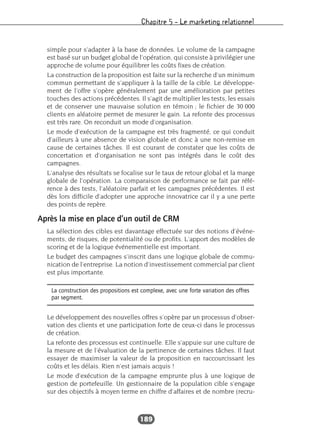 Chapitre 5 – Le marketing relationnel
189
simple pour s’adapter à la base de données. Le volume de la campagne
est basé sur un budget global de l’opération, qui consiste à privilégier une
approche de volume pour équilibrer les coûts fixes de création.
La construction de la proposition est faite sur la recherche d’un minimum
commun permettant de s’appliquer à la taille de la cible. Le développe-
ment de l’offre s’opère généralement par une amélioration par petites
touches des actions précédentes. Il s’agit de multiplier les tests, les essais
et de conserver une mauvaise solution en témoin ; le fichier de 30 000
clients en aléatoire permet de mesurer le gain. La refonte des processus
est très rare. On reconduit un mode d’organisation.
Le mode d’exécution de la campagne est très fragmenté, ce qui conduit
d’ailleurs à une absence de vision globale et donc à une non-remise en
cause de certaines tâches. Il est courant de constater que les coûts de
concertation et d’organisation ne sont pas intégrés dans le coût des
campagnes.
L’analyse des résultats se focalise sur le taux de retour global et la marge
globale de l’opération. La comparaison de performance se fait par réfé-
rence à des tests, l’aléatoire parfait et les campagnes précédentes. Il est
dès lors difficile d’adopter une approche innovatrice car il y a une perte
des points de repère.
Après la mise en place d’un outil de CRM
La sélection des cibles est davantage effectuée sur des notions d’événe-
ments, de risques, de potentialité ou de profits. L’apport des modèles de
scoring et de la logique événementielle est important.
Le budget des campagnes s’inscrit dans une logique globale de commu-
nication de l’entreprise. La notion d’investissement commercial par client
est plus importante.
Le développement des nouvelles offres s’opère par un processus d’obser-
vation des clients et une participation forte de ceux-ci dans le processus
de création.
La refonte des processus est continuelle. Elle s’appuie sur une culture de
la mesure et de l’évaluation de la pertinence de certaines tâches. Il faut
essayer de maximiser la valeur de la proposition en raccourcissant les
coûts et les délais. Rien n’est jamais acquis !
Le mode d’exécution de la campagne emprunte plus à une logique de
gestion de portefeuille. Un gestionnaire de la population cible s’engage
sur des objectifs à moyen terme en chiffre d’affaires et de nombre (recru-
La construction des propositions est complexe, avec une forte variation des offres
par segment.
 