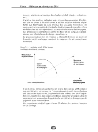 Partie I – Définition et périmètre du CRM
190
tement, attrition) en fonction d’un budget global (études, opérations,
etc.).
L’analyse des résultats s’effectue à des niveaux beaucoup plus détaillés,
tels que les cibles et les sous-cibles. Il est fait appel de manière impor-
tante aux techniques de data mining. Les analyses recherchent de
nouveaux types de profils de clients afin de développer de nouvelles offres
et d’identifier les non-répondants, pour réduire les coûts de campagnes.
Les processus de comparaison entre des tests et les campagnes précé-
dentes sont effectués sur des bases « panelisées ».
Le graphique suivant met en évidence la nécessité de revoir les modes et
les outils traditionnels pour maintenir les exigences de retours sur inves-
tissement.
Il est facile de constater que la mise en œuvre de l’outil de CRM entraîne
une modification importante de l’organisation du travail : intensification
des besoins en spécialistes, augmentation des interactions entre dépar-
tements, redéfinition des responsabilités en passant d’un responsable de
campagne à un responsable de portefeuille, modification des systèmes de
jugement et de rémunération.
Ces impacts seront développés plus en détail dans les derniers chapitres
de cet ouvrage.
Figure 5-11 : La relation entre le ROI et le mode
traditionnel de gestion des campagnes
 
