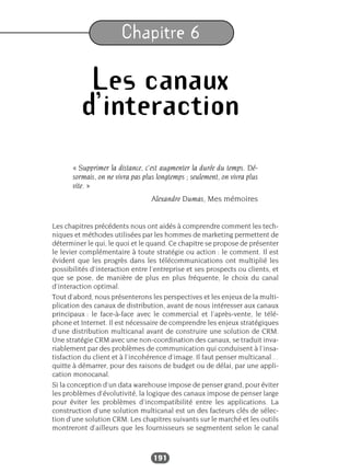 191
Chapitre 6
Les canaux
d’interaction
« Supprimer la distance, c’est augmenter la durée du temps. Dé-
sormais, on ne vivra pas plus longtemps ; seulement, on vivra plus
vite. »
Alexandre Dumas, Mes mémoires
Les chapitres précédents nous ont aidés à comprendre comment les tech-
niques et méthodes utilisées par les hommes de marketing permettent de
déterminer le qui, le quoi et le quand. Ce chapitre se propose de présenter
le levier complémentaire à toute stratégie ou action : le comment. Il est
évident que les progrès dans les télécommunications ont multiplié les
possibilités d’interaction entre l’entreprise et ses prospects ou clients, et
que se pose, de manière de plus en plus fréquente, le choix du canal
d’interaction optimal.
Tout d’abord, nous présenterons les perspectives et les enjeux de la multi-
plication des canaux de distribution, avant de nous intéresser aux canaux
principaux : le face-à-face avec le commercial et l’après-vente, le télé-
phone et Internet. Il est nécessaire de comprendre les enjeux stratégiques
d’une distribution multicanal avant de construire une solution de CRM.
Une stratégie CRM avec une non-coordination des canaux, se traduit inva-
riablement par des problèmes de communication qui conduisent à l’insa-
tisfaction du client et à l’incohérence d’image. Il faut penser multicanal…
quitte à démarrer, pour des raisons de budget ou de délai, par une appli-
cation monocanal.
Si la conception d’un data warehouse impose de penser grand, pour éviter
les problèmes d’évolutivité, la logique des canaux impose de penser large
pour éviter les problèmes d’incompatibilité entre les applications. La
construction d’une solution multicanal est un des facteurs clés de sélec-
tion d’une solution CRM. Les chapitres suivants sur le marché et les outils
montreront d’ailleurs que les fournisseurs se segmentent selon le canal
 