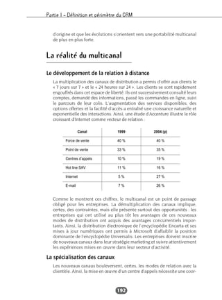 Partie I – Définition et périmètre du CRM
192
d’origine et que les évolutions s’orientent vers une portabilité multicanal
de plus en plus forte.
La réalité du multicanal
Le développement de la relation à distance
La multiplication des canaux de distribution a permis d’offrir aux clients le
« 7 jours sur 7 » et le « 24 heures sur 24 ». Les clients se sont rapidement
engouffrés dans cet espace de liberté. Ils ont successivement consulté leurs
comptes, demandé des informations, passé les commandes en ligne, suivi
le parcours de leur colis. L’augmentation des services disponibles, des
options offertes et la facilité d’accès a entraîné une croissance naturelle et
exponentielle des interactions. Ainsi, une étude d’Accenture illustre le rôle
croissant d’Internet comme vecteur de relation :
Comme le montrent ces chiffres, le multicanal est un point de passage
obligé pour les entreprises. La démultiplication des canaux implique,
certes, des contraintes, mais elle présente surtout des opportunités : les
entreprises qui ont utilisé au plus tôt les avantages de ces nouveaux
modes de distribution ont acquis des avantages concurrentiels impor-
tants. Ainsi, la distribution électronique de l’encyclopédie Encarta et ses
mises à jour numériques ont permis à Microsoft d’affaiblir la position
dominante de l’encyclopédie Universalis. Les entreprises doivent inscrire
de nouveaux canaux dans leur stratégie marketing et suivre attentivement
les expériences mises en œuvre dans leur secteur d’activité.
La spécialisation des canaux
Les nouveaux canaux bouleversent, certes, les modes de relation avec la
clientèle. Ainsi, la mise en œuvre d’un centre d’appels nécessite une coor-
Canal 1999 2004 (p)
Force de vente 40 % 40 %
Point de vente 33 % 35 %
Centres d’appels 10 % 19 %
Hot line SAV 11 % 16 %
Internet 5 % 27 %
E-mail 7 % 26 %
 