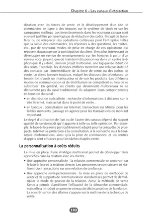 Chapitre 6 – Les canaux d’interaction
193
dination avec les forces de vente, et le développement d’un site de
commandes en ligne a des impacts sur le système de stock et sur les
campagnes mailings. Les investissements dans les nouveaux canaux sont
souvent justifiés par une logique de réduction des coûts. Il s’agit de trans-
férer ou de remplacer des opérations coûteuses pour l’entreprise telles
que la saisie des commandes, les réponses à des questions, les visites,
etc., par de nouveaux modes de prise en charge de ces opérations qui
reposent davantage sur la participation du client. Il est plus intéressant de
développer un service de renseignements sur les horaires à partir d’un
serveur vocal payant, que de maintenir dix personnes dans un centre télé-
phonique. Il y a donc, dans un projet multicanal, une logique de réduction
des coûts. Toutefois, les données chiffrées montrent une relative stabilité
des contacts par l’intermédiaire de la force de vente ou des points de
vente. Le client éprouve toujours, malgré les discours des cyberfanas, un
besoin fort d’avoir un interlocuteur et de voir les produits. Les différents
modes de communication et de distribution se complètent au lieu de se
substituer. En général, les clients qui deviennent multicanaux ne se
détournent pas du canal traditionnel. Ils adaptent leurs comportements
en fonction du canal :
• en distribution spécialisée : recherche d’informations à distance sur le
site Internet, mais achat dans le point de vente ;
• en banque : consultation sur Internet, transaction sur Minitel pour les
faibles montants, passage en agence pour les transactions de montant
important.
Le degré d’utilisation de l’un ou de l’autre des canaux dépend du rapport
qualité de service/coût qu’il apporte à telle ou telle opération. Par exem-
ple, le face-à-face reste particulièrement adapté pour la conquête de pros-
pects, Internet se prête bien à la consultation, à la recherche ou à la four-
niture d’informations, ainsi qu’à la prise de commandes, et les centres
d’appels sont efficaces pour les tâches d’après-vente.
La personnalisation à coûts réduits
La mise en place d’une stratégie multicanal permet de développer trois
approches dans la relation avec les clients :
• Une approche personnalisée : la relation commerciale se construit par
le face-à-face et la relation directe. Les personnes se connaissent et réa-
lisent des transactions sur une relation de confiance.
• Une approche semi-personnalisée : la mise en place de méthodes de
vente et de supports de communication standardisés permet de démul-
tiplier le mode de gestion de la relation. Ainsi, la méthode de vente
Xerox a permis d’améliorer l’efficacité de la démarche commerciale,
mais elle a introduit un premier niveau de désincarnation de la relation.
La concrétisation des affaires s’appuie sur la maîtrise de la technique de
vente.
 