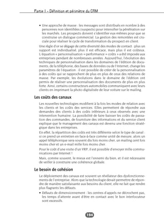 Partie I – Définition et périmètre du CRM
194
• Une approche de masse : les messages sont distribués en nombre à des
personnes non identifiées (suspects) pour intensifier la pénétration sur
les marchés. Les prospects doivent s’identifier eux-mêmes pour que se
construise un dialogue commercial. La gestion des remontées est cru-
ciale pour réaliser le cycle de transformation du prospect en client.
Une règle d’or se dégage de cette diversité des modes de contact : plus un
support est individualisé, plus il est efficace, mais plus il est coûteux.
L’équation « personnalisation = performance = coûts » a été imposée aux
entreprises pendant de nombreuses années. Aujourd’hui, l’évolution des
techniques de personnalisation dans les domaines de l’édition de docu-
ments, de la téléphonie, des bases de données ou de l’Internet, change les
paramètres de l’équation : il est possible de créer de la personnalisation
à des coûts qui se rapprochent de plus en plus de ceux des relations de
masse. Par exemple, les évolutions dans le domaine de l’édition ont
permis de réaliser une personnalisation des documents de plus en plus
forte. Ainsi, certains constructeurs automobiles communiquent avec leurs
clients en imprimant la photo digitalisée de leur voiture sur le mailing.
Les coûts des canaux
Les nouvelles technologies modifient à la fois les modes de relation avec
les clients et les coûts des services. Elles permettent de répondre aux
demandes des clients à des coûts inférieurs à ceux observés avec une
intervention humaine. La possibilité de faire baisser les coûts de passa-
tion des commandes, de fourniture des informations et du service client
explique que le management des canaux est devenu une fonction straté-
gique dans les entreprises.
En effet, la répartition des coûts est très différente selon le type de canal :
si on prend un entretien en face-à-face comme unité de mesure, alors un
appel téléphonique sera souvent dix fois moins cher, un mailing cent fois
moins cher et un e-mail mille fois moins cher.
Pour le coût d’une visite d’un VRP, il est possible d’envoyer mille commu-
nications par Internet !
Mais, comme souvent, le mieux est l’ennemi du bien, et il est nécessaire
de veiller à construire une cohérence globale.
Le besoin de cohésion
Le déploiement des canaux est souvent un révélateur des dysfonctionne-
ments de l’entreprise. Alors que la technologie devait permettre de répon-
dre de manière satisfaisante aux besoins du client, elle ne fait que rendre
plus flagrants les défauts.
• Défauts de dimensionnement : les centres d’appels ne décrochent pas,
les temps d’attente avant d’être en contact avec le bon interlocuteur
sont excessifs.
 