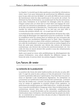 Partie I – Définition et périmètre du CRM
196
Le chapitre 3 a montré que le data warehouse consolide les informations
client, mais il est aussi nécessaire de synchroniser les différents canaux
pour ne pas créer une tour de Babel. Les outils de CRM sont une courroie
de transmission entre les data warehouses et les points de contact. Ils
éliminent les îlots d’information, en coordonnant les flux de communica-
tions dans l’entreprise et en facilitant les échanges entre les acteurs.
Chaque contact avec un client doit se situer dans une logique de conti-
nuité avec les interactions précédentes : une conversation doit reprendre
là où elle s’est terminée la dernière fois, l’interlocuteur ne doit pas rede-
mander les mêmes renseignements, il ne doit pas non plus offrir à
nouveau des produits refusés, etc., et ce quel que soit le canal.
La multiplication des contacts offre des perspectives de baisse des coûts,
mais exige de développer une organisation pour les coordonner. En effet,
la compétition entre les canaux peut se traduire par une croissance des
dépenses et une incohérence flagrante pour le client. Dans l’équation
économique de mise en place d’une solution multicanal, il faut intégrer
ces coûts de coordination. La mise au point entre un centre d’appels et la
force de vente peut nécessiter une refonte des notions de territoires
commerciaux, une révision des normes de commissionnement, etc. Ces
coûts de mise en œuvre doivent être ajoutés à ceux des infrastructures
techniques et humaines.
Après avoir passé en revue cette problématique du développement des
canaux d’interaction, nous allons détailler les différents canaux : les
forces de vente, le service client, les centres d’appels, l’Internet.
Les forces de vente
La recherche de la productivité
La position des forces de vente traditionnelles est de plus en plus déli-
cate. Il s’agit du canal le plus coûteux en frais de personnel. Il est donc
souvent la première cible pour l’optimisation. Pour faire face à la concur-
rence et répondre à des modifications législatives, les entreprises se
concentrent sur l’amélioration de la productivité commerciale : comment
fixer plus de rendez-vous, convertir une plus grande quantité de rendez-
vous en ventes et augmenter le montant moyen d’une opération. La
performance du vendeur passe par l’effet triple action : nombre de rendez-
vous × taux de concrétisation × marge par vente. Dans le même temps, les
commerciaux doivent faire face à des demandes complémentaires
d’informations : recueil de données sur les concurrents, qualification des
interlocuteurs dans l’entreprise, enrichissement par les projets du client,
etc. Le commercial se retrouve donc de plus en plus à l’épicentre de la
demande d’informations :
 