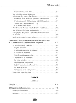 Table des matières
XXI
Une concordance avec la réalité . . . . . . . . . . . . . . . . . . . . . . . . . . . . . .411
Une surmédiatisation des échecs
qui masque des succès plus discrets. . . . . . . . . . . . . . . . . . . . . . . .412
L’intégration et les interfaces : pierres d’achoppement . . . . . . . .413
L’intégration entre le CRM analytique et le CRM opérationnel . . . . . . .413
Toujours plus d’intégration entre le CRM
et les systèmes d’information . . . . . . . . . . . . . . . . . . . . . . . . . . . . . . . .415
Plus de succès dans les projets de CRM analytique . . . . . . . . . . .416
Une dimension humaine sous-estimée. . . . . . . . . . . . . . . . . . . . . .417
Cartographie des projets CRM en fonction de leur taux
de réussite . . . . . . . . . . . . . . . . . . . . . . . . . . . . . . . . . . . . . . . . . . . . .418
Après la démesure, le pragmatisme. . . . . . . . . . . . . . . . . . . . . . . . .421
Chapitre 14 – Pour une meilleure évaluation du capital client
et sa prise en compte dans les systèmes comptables . . . . . . . . . . . . . . .423
La crise interne du marketing. . . . . . . . . . . . . . . . . . . . . . . . . . . . . .424
La perte de contrôle . . . . . . . . . . . . . . . . . . . . . . . . . . . . . . . . . . . . . .424
L’évolution des mesures de performance . . . . . . . . . . . . . . . . . . . . . . . .426
L’évaluation du marketing . . . . . . . . . . . . . . . . . . . . . . . . . . . . . . . . .427
Une reformulation du marketing . . . . . . . . . . . . . . . . . . . . . . . . . . . . .429
La crise externe au marketing. . . . . . . . . . . . . . . . . . . . . . . . . . . . . .430
Les limites actuelles . . . . . . . . . . . . . . . . . . . . . . . . . . . . . . . . . . . . . .430
Le développement de l’immatériel. . . . . . . . . . . . . . . . . . . . . . . . . . . . .431
La faible reconnaissance de l’immatériel . . . . . . . . . . . . . . . . . . . . . . . .432
Un facteur de blocage . . . . . . . . . . . . . . . . . . . . . . . . . . . . . . . . . . . . .432
Conséquences sur les autres fonctions. . . . . . . . . . . . . . . . . . . . . . . . . .433
Conclusion et perspectives. . . . . . . . . . . . . . . . . . . . . . . . . . . . . . . .434
Partie IV
Annexes
Glossaire . . . . . . . . . . . . . . . . . . . . . . . . . . . . . . . . . . . . . . . . . . . . . . . . . . . .437
Bibliographie et adresses utiles . . . . . . . . . . . . . . . . . . . . . . . . . . . . . . . . .445
Ouvrages de références. . . . . . . . . . . . . . . . . . . . . . . . . . . . . . . . . . .445
Articles . . . . . . . . . . . . . . . . . . . . . . . . . . . . . . . . . . . . . . . . . . . . . . . .449
 
