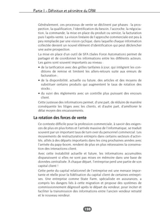Partie I – Définition et périmètre du CRM
198
Généralement, ces processus de vente se déclinent par phases : la pros-
pection, la qualification, l’identification du besoin, l’accroche, la négocia-
tion, la commande, la mise en place du produit ou service, la facturation
puis l’après-vente. La vision linéaire de l’approche commerciale est peu à
peu remplacée par une vision cyclique, dans laquelle chaque information
collectée devient un nouvel élément d’identification qui peut déclencher
une autre prospection.
La mise en place d’un outil de SFA (Sales Force Automation) permet de
partager et de coordonner les informations entre les différents acteurs.
Les gains sont souvent importants au niveau :
• de la tarification avec des grilles tarifaires à jour, qui intègrent les con-
ditions de remise et limitent les allers-retours suite aux erreurs de
facturation ;
• de la disponibilité, actuelle ou future, des articles et des moyens de
substituer certains produits qui augmentent le taux de rotation des
stocks ;
• du suivi des règlements avec un contrôle plus puissant des encours
client.
Cette justesse des informations permet, d’une part, de réduire de manière
conséquente les litiges avec les clients, et d’autre part, d’améliorer le
délai moyen des encaissements.
La rotation des forces de vente
Ce contexte difficile pour la profession commerciale, à savoir des exigen-
ces de plus en plus fortes et l’arrivée massive de l’informatique, se traduit
souvent par un important taux de turn over du personnel commercial. Les
mouvements de restructuration entrepris dans certains secteurs d’activi-
tés, alliés à des départs importants dans les cinq prochaines années avec
l’arrivée du papy-boom, rendent de plus en plus nécessaires la conserva-
tion des interactions client.
Avec cette instabilité actuelle et future, les informations accumulées
disparaissent si elles ne sont pas mises en mémoire dans une base de
données centralisée. À chaque départ, l’entreprise perd une partie de son
capital client !
Cette perte du capital relationnel de l’entreprise est une menace impor-
tante et réelle pour la fidélisation du capital client de certaines entrepri-
ses. Une entreprise comme State Farm, spécialisée en assurances, a
compris les dangers liés à cette migration et propose des systèmes de
commissionnement dégressif après le départ du vendeur, pour inciter et
faciliter la transmission des informations entre l’ancien vendeur retraité
et le nouveau vendeur.
 