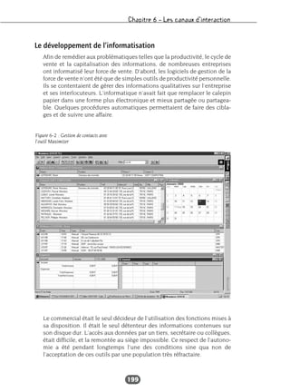 Chapitre 6 – Les canaux d’interaction
199
Le développement de l’informatisation
Afin de remédier aux problématiques telles que la productivité, le cycle de
vente et la capitalisation des informations, de nombreuses entreprises
ont informatisé leur force de vente. D’abord, les logiciels de gestion de la
force de vente n’ont été que de simples outils de productivité personnelle.
Ils se contentaient de gérer des informations qualitatives sur l’entreprise
et ses interlocuteurs. L’informatique n’avait fait que remplacer le calepin
papier dans une forme plus électronique et mieux partagée ou partagea-
ble. Quelques procédures automatiques permettaient de faire des cibla-
ges et de suivre une affaire.
Le commercial était le seul décideur de l’utilisation des fonctions mises à
sa disposition. Il était le seul détenteur des informations contenues sur
son disque dur. L’accès aux données par un tiers, secrétaire ou collègues,
était difficile, et la remontée au siège impossible. Ce respect de l’autono-
mie a été pendant longtemps l’une des conditions sine qua non de
l’acceptation de ces outils par une population très réfractaire.
Figure 6-2 : Gestion de contacts avec
l’outil Maximizer
 
