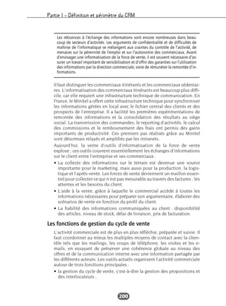Partie I – Définition et périmètre du CRM
200
Il faut distinguer les commerciaux itinérants et les commerciaux sédentai-
res. L’informatisation des commerciaux itinérants est beaucoup plus diffi-
cile, car elle requiert une infrastructure technique de communication. En
France, le Minitel a offert cette infrastructure technique pour synchroniser
les informations gérées en local avec le fichier central des clients et des
prospects de l’entreprise. Il a facilité les premières expérimentations de
remontée des informations et la consolidation des résultats au siège
social. La transmission des commandes, le reporting d’activités, le calcul
des commissions et le remboursement des frais ont permis des gains
importants de productivité. Ces premiers pas réalisés grâce au Minitel
sont désormais relayés et amplifiés par les intranets.
Aujourd’hui, la vente d’outils d’informatisation de la force de vente
explose ; ces outils couvrent essentiellement les échanges d’informations
sur le client entre l’entreprise et ses commerciaux :
• La collecte des informations sur le terrain est devenue une source
importante pour le marketing, mais aussi pour la production, la logis-
tique et l’après-vente. Les forces de vente deviennent un maillon essen-
tiel pour collecter ce qui n’est pas mesurable au travers des factures : les
attentes et les besoins du client.
• L’aide à la vente, grâce à laquelle le commercial accède à toutes les
informations nécessaires pour préparer son argumentaire, élaborer des
scénarios de vente en fonction du profil du client.
• La fiabilité des informations communiquées au client : disponibilité
des articles, niveau de stock, délai de livraison, prix de facturation.
Les fonctions de gestion du cycle de vente
L’activité commerciale est de plus en plus réfléchie, préparée et suivie. Il
faut coordonner au mieux les multiples moyens de contact avec la clien-
tèle tels que les mailings, les coups de téléphone, les visites et les e-
mails, en essayant de préserver une cohérence globale au niveau des
offres et de la communication interne avec une information partagée par
les différents acteurs. Les outils actuels organisent l’activité commerciale
autour de trois fonctions principales :
• la gestion du cycle de vente, c’est-à-dire la gestion des propositions et
des interlocuteurs ;
Les réticences à l’échange des informations sont encore nombreuses dans beau-
coup de secteurs d’activités. Les arguments de confidentialité et de difficultés de
maîtrise de l’informatique se mélangent aux craintes du contrôle de l’activité, de
menaces sur la pérennité de l’emploi et sur l’autonomie des commerciaux. Avant
d’envisager une informatisation de la force de vente, il est souvent nécessaire d’as-
surer un travail important de sensibilisation et d’offrir des garanties sur l’utilisation
des informations par la direction commerciale, voire de rémunérer la remontée d’in-
formations.
 