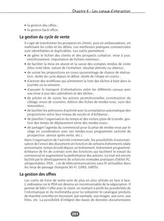 Chapitre 6 – Les canaux d’interaction
201
• la gestion des offres ;
• la gestion back office.
La gestion du cycle de vente
Il s’agit de transformer les prospects en clients, puis en ambassadeurs, en
maîtrisant les coûts et les délais. Les meilleures pratiques commerciales
sont identifiables et duplicables. Les outils permettent :
• de gérer le fichier des clients et des prospects (création, mise à jour,
enrichissement, importation de fichiers externes) ;
• de faciliter la mise en œuvre et la saisie des comptes rendus de visite
(bloc-note libre, nature de l’entretien, résultat attendu ou obtenu) ;
• de suivre les propositions en cours (pourcentage de chance de réalisa-
tion, durée du cycle depuis le début, durée de l’étape en cours) ;
• d’activer des workflows qui alimentent la liste des tâches à faire dans la
journée ou la semaine ;
• d’assurer le transport d’informations entre les différents canaux avec
une mise à jour des calendriers et des tâches ;
• de piloter et de suivre les actions promotionnelles (construction du
ciblage, envoi de courriers, édition des fiches de rendez-vous, suivi des
remontées) ;
• de faciliter les prévisions d’activité avec la compilation automatique des
propositions selon leur niveau de succès et d’échéance ;
• de planifier l’organisation du temps et des visites (plan de tournée, ges-
tion des temps de déplacement entre des rendez-vous) ;
• de partager l’agenda du commercial pour la prise de rendez-vous par le
siège en coordination avec ses rendez-vous programmés (activité de
prospection, service après vente, etc.).
Dans l’organisation de l’activité commerciale, les possibilités d’automati-
sation de l’envoi des documents en fonction de certains événements (date
anniversaire, temps écoulé depuis un événement, événement programmé,
échéance de fin de contrat) sont des fonctions qui facilitent le travail du
commercial et augmentent la performance des actions. Le tout est encore
facilité par le développement de solutions nomades pratiques (Tablet PC,
ultraportables, PDA…) et de télécommunications sans fil utilisables dans
les lieux de passage (hotspots Wi-Fi, GPRS, UMTS).
La gestion des offres
Les outils de force de vente sont de plus en plus utilisés en face à face.
L’ordinateur ou le PDA est devenu un incontournable de la négociation. Il
permet de bâtir l’offre avec le client, en mettant à profit les possibilités de
l’informatique et du multimédia pour lui présenter le catalogue produits
de manière concrète en recourant, par exemple, aux images, aux sons, aux
films, etc. La possibilité d’intégrer des bases de données documentaires
 