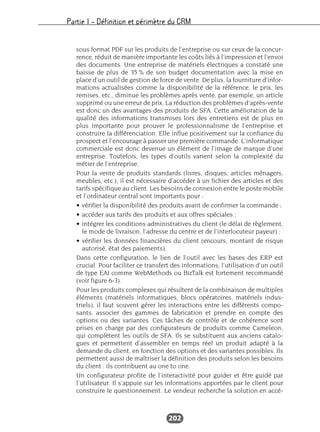 Partie I – Définition et périmètre du CRM
202
sous format PDF sur les produits de l’entreprise ou sur ceux de la concur-
rence, réduit de manière importante les coûts liés à l’impression et l’envoi
des documents. Une entreprise de matériels électriques a constaté une
baisse de plus de 35 % de son budget documentation avec la mise en
place d’un outil de gestion de force de vente. De plus, la fourniture d’infor-
mations actualisées comme la disponibilité de la référence, le prix, les
remises, etc., diminue les problèmes après vente, par exemple, un article
supprimé ou une erreur de prix. La réduction des problèmes d’après-vente
est donc un des avantages des produits de SFA. Cette amélioration de la
qualité des informations transmises lors des entretiens est de plus en
plus importante pour prouver le professionnalisme de l’entreprise et
construire la différenciation. Elle influe positivement sur la confiance du
prospect et l’encourage à passer une première commande. L’informatique
commerciale est donc devenue un élément de l’image de marque d’une
entreprise. Toutefois, les types d’outils varient selon la complexité du
métier de l’entreprise.
Pour la vente de produits standards (livres, disques, articles ménagers,
meubles, etc.), il est nécessaire d’accéder à un fichier des articles et des
tarifs spécifique au client. Les besoins de connexion entre le poste mobile
et l’ordinateur central sont importants pour :
• vérifier la disponibilité des produits avant de confirmer la commande ;
• accéder aux tarifs des produits et aux offres spéciales ;
• intégrer les conditions administratives du client (le délai de règlement,
le mode de livraison, l’adresse du centre et de l’interlocuteur payeur) ;
• vérifier les données financières du client (encours, montant de risque
autorisé, état des paiements).
Dans cette configuration, le lien de l’outil avec les bases des ERP est
crucial. Pour faciliter ce transfert des informations, l’utilisation d’un outil
de type EAI comme WebMethods ou BizTalk est fortement recommandé
(voir figure 6-3).
Pour les produits complexes qui résultent de la combinaison de multiples
éléments (matériels informatiques, blocs opératoires, matériels indus-
triels), il faut souvent gérer les interactions entre les différents compo-
sants, associer des gammes de fabrication et prendre en compte des
options ou des variantes. Ces tâches de contrôle et de cohérence sont
prises en charge par des configurateurs de produits comme Cameleon,
qui complètent les outils de SFA. Ils se substituent aux anciens catalo-
gues et permettent d’assembler en temps réel un produit adapté à la
demande du client, en fonction des options et des variantes possibles. Ils
permettent aussi de maîtriser la définition des produits selon les besoins
du client : ils contribuent au one to one.
Un configurateur profite de l’interactivité pour guider et être guidé par
l’utilisateur. Il s’appuie sur les informations apportées par le client pour
construire le questionnement. Le vendeur recherche la solution en accé-
 