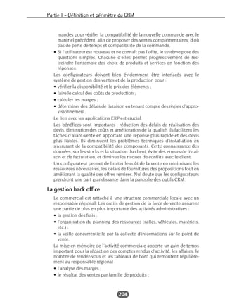 Partie I – Définition et périmètre du CRM
204
mandes pour vérifier la compatibilité de la nouvelle commande avec le
matériel précédent, afin de proposer des ventes complémentaires, d’où
pas de perte de temps et compatibilité de la commande.
• Si l’utilisateur est nouveau et ne connaît pas l’offre, le système pose des
questions simples. Chacune d’elles permet progressivement de res-
treindre l’ensemble des choix de produits et services en fonction des
réponses.
Les configurateurs doivent bien évidemment être interfacés avec le
système de gestion des ventes et de la production pour :
• vérifier la disponibilité et le prix des éléments ;
• faire le calcul des coûts de production ;
• calculer les marges ;
• déterminer des délais de livraison en tenant compte des règles d’appro-
visionnement.
Le lien avec les applications ERP est crucial.
Les bénéfices sont importants : réduction des délais de réalisation des
devis, diminution des coûts et amélioration de la qualité. Ils facilitent les
tâches d’avant-vente en apportant une réponse plus rapide et des devis
plus fiables. Ils diminuent les problèmes techniques d’installation en
s’assurant de la compatibilité des composants. Cette connaissance des
données, sur les stocks et la situation du client, évite des erreurs de livrai-
son et de facturation, et diminue les risques de conflits avec le client.
Un configurateur permet de limiter le coût de la vente en minimisant les
ressources nécessaires, les délais de fournitures des propositions tout en
améliorant la qualité des offres remises. Nul doute que les configurateurs
prendront une part grandissante dans la panoplie des outils CRM.
La gestion back office
Le commercial est rattaché à une structure commerciale locale avec un
responsable régional. Les outils de gestion de la force de vente assurent
une partie de plus en plus importante des activités administratives :
• la gestion des frais ;
• l’organisation du planning des ressources (salles, véhicules, matériels,
etc.) ;
• la veille concurrentielle par la collecte d’informations sur le point de
vente.
La mise en mémoire de l’activité commerciale apporte un gain de temps
important pour la rédaction des comptes rendus d’activité, les affaires, le
nombre de rendez-vous et les tableaux de bord qui remontent régulière-
ment au responsable régional :
• l’analyse des marges ;
• le résultat des ventes par famille de produits ;
 