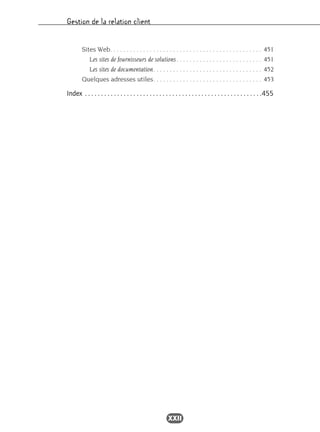 Gestion de la relation client
XXII
Sites Web. . . . . . . . . . . . . . . . . . . . . . . . . . . . . . . . . . . . . . . . . . . . . . 451
Les sites de fournisseurs de solutions. . . . . . . . . . . . . . . . . . . . . . . . . . 451
Les sites de documentation. . . . . . . . . . . . . . . . . . . . . . . . . . . . . . . . . 452
Quelques adresses utiles. . . . . . . . . . . . . . . . . . . . . . . . . . . . . . . . . 453
Index . . . . . . . . . . . . . . . . . . . . . . . . . . . . . . . . . . . . . . . . . . . . . . . . . . . . . . .455
 