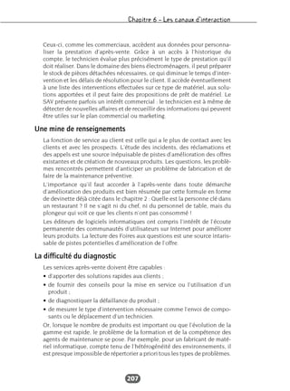 Chapitre 6 – Les canaux d’interaction
207
Ceux-ci, comme les commerciaux, accèdent aux données pour personna-
liser la prestation d’après-vente. Grâce à un accès à l’historique du
compte, le technicien évalue plus précisément le type de prestation qu’il
doit réaliser. Dans le domaine des biens électroménagers, il peut préparer
le stock de pièces détachées nécessaires, ce qui diminue le temps d’inter-
vention et les délais de résolution pour le client. Il accède éventuellement
à une liste des interventions effectuées sur ce type de matériel, aux solu-
tions apportées et il peut faire des propositions de prêt de matériel. Le
SAV présente parfois un intérêt commercial : le technicien est à même de
détecter de nouvelles affaires et de recueillir des informations qui peuvent
être utiles sur le plan commercial ou marketing.
Une mine de renseignements
La fonction de service au client est celle qui a le plus de contact avec les
clients et avec les prospects. L’étude des incidents, des réclamations et
des appels est une source inépuisable de pistes d’amélioration des offres
existantes et de création de nouveaux produits. Les questions, les problè-
mes rencontrés permettent d’anticiper un problème de fabrication et de
faire de la maintenance préventive.
L’importance qu’il faut accorder à l’après-vente dans toute démarche
d’amélioration des produits est bien résumée par cette formule en forme
de devinette déjà citée dans le chapitre 2 : Quelle est la personne clé dans
un restaurant ? Il ne s’agit ni du chef, ni du personnel de table, mais du
plongeur qui voit ce que les clients n’ont pas consommé !
Les éditeurs de logiciels informatiques ont compris l’intérêt de l’écoute
permanente des communautés d’utilisateurs sur Internet pour améliorer
leurs produits. La lecture des Foires aux questions est une source intaris-
sable de pistes potentielles d’amélioration de l’offre.
La difficulté du diagnostic
Les services après-vente doivent être capables :
• d’apporter des solutions rapides aux clients ;
• de fournir des conseils pour la mise en service ou l’utilisation d’un
produit ;
• de diagnostiquer la défaillance du produit ;
• de mesurer le type d’intervention nécessaire comme l’envoi de compo-
sants ou le déplacement d’un technicien.
Or, lorsque le nombre de produits est important ou que l’évolution de la
gamme est rapide, le problème de la formation et de la compétence des
agents de maintenance se pose. Par exemple, pour un fabricant de maté-
riel informatique, compte tenu de l’hétérogénéité des environnements, il
est presque impossible de répertorier a priori tous les types de problèmes.
 
