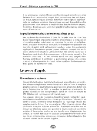 Partie I – Définition et périmètre du CRM
208
Il est utopique de vouloir diffuser un même niveau de compétences chez
l’ensemble du personnel technique. Ainsi, un assistant SAV junior peut,
au mieux, après quelques journées de formation et une phase opération-
nelle de quelques semaines, diagnostiquer une part des problèmes les
plus courants. Pour remédier à cette difficulté de formation des experts,
les centres de service après-vente font appel à la technologie de raisonne-
ments à base de cas.
Le positionnement des raisonnements à base de cas
Les systèmes de raisonnement à base de cas (RBC ou CBR pour Case
Based Reasoning en anglais) résolvent des problèmes par la comparaison
d’exemples proches puisés dans un ensemble de cas stockés préalable-
ment. Avec cette méthode de résolution, si une expérience passée et une
nouvelle situation sont suffisamment proches, toutes les conclusions
appliquées à l’expérience passée restent valides et peuvent être appli-
quées à la nouvelle situation. L’utilisation d’un RBC comme outil d’aide à
la décision peut réduire le temps par appel et le temps de formation des
nouveaux assistants. Les RBC comme ReCall ou ceux intégrés dans
Remedy contribuent à améliorer la performance globale des centres
d’appels et à homogénéiser le conseil, même en dehors des heures ouvra-
bles, quand les experts sont rares.
Le centre d’appels
Une croissance soutenue
Simplicité d’utilisation, facilité d’utilisation et large diffusion ont contri-
bué à faire du téléphone un média naturel de la relation client. Il remplace
progressivement le courrier surtout pour les petits problèmes. Selon une
étude Datamonitor de 2002, le nombre de positions (c’est-à-dire de
postes occupés par des téléopérateurs) serait en France de l’ordre de
150 000 et devrait continuer à croître rapidement.
Aux yeux des clients de l’entreprise, le centre d’appels (call center) repré-
sente l’entreprise elle-même. Les critères qui déterminent l’efficacité d’un
centre d’appels, comme le temps de réponse ou l’aiguillage efficace des
appels entrants, doivent être bien maîtrisés. Mais d’autres critères, plus
qualitatifs, sont plus difficiles à contrôler : le téléopérateur doit être en
mesure de répondre autant que possible à toutes sortes de questions
relatives à l’entreprise posées par son interlocuteur téléphonique. Par
ailleurs, le souhait de baisser les coûts de conquête et/ou de fidélisation
des clients ont conduit de nombreuses entreprises à élargir la palette des
activités traitées par les centres d’appels.
 
