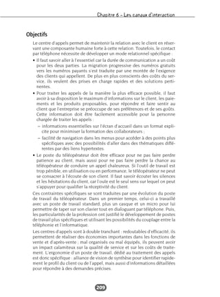 Chapitre 6 – Les canaux d’interaction
209
Objectifs
Le centre d’appels permet de maintenir la relation avec le client en réser-
vant une composante humaine forte à cette relation. Toutefois, le contact
par téléphone nécessite de développer un mode relationnel spécifique :
• Il faut savoir aller à l’essentiel car la durée de communication a un coût
pour les deux parties. La migration progressive des numéros gratuits
vers les numéros payants s’est traduite par une montée de l’exigence
des clients qui appellent. De plus en plus conscients des coûts du ser-
vice, ils veulent des prises en charge rapides et des solutions perti-
nentes.
• Pour traiter les appels de la manière la plus efficace possible, il faut
avoir à sa disposition le maximum d’informations sur le client, les paie-
ments et les produits proposables, pour répondre et faire sentir au
client que l’entreprise se préoccupe de ses préférences et de ses goûts.
Cette information doit être facilement accessible pour la personne
chargée de traiter les appels :
– informations essentielles sur l’écran d’accueil dans un format expli-
cite pour minimiser la formation des collaborateurs ;
– facilité de navigation dans les menus pour accéder à des points plus
spécifiques avec des possibilités d’aller dans des thématiques diffé-
rentes par des liens hypertextes.
• Le poste du téléopérateur doit être efficace pour ne pas faire perdre
patience au client, mais aussi pour ne pas faire perdre la chance au
téléopérateur de conduire un appel chaleureux. Si l’outil de travail est
trop pénible, en utilisation ou en performance, le téléopérateur ne peut
se consacrer à l’écoute de son client. Il faut savoir écouter les silences
et les hésitations du client, car l’ouïe est le seul sens sur lequel on peut
s’appuyer pour qualifier la réceptivité du client.
Ces contraintes spécifiques se sont traduites par une évolution du poste
de travail du téléopérateur. Dans un premier temps, celui-ci a travaillé
avec un poste de travail standard, plus un casque et un micro pour lui
permettre de taper sur son clavier tout en dialoguant par téléphone. Puis,
les particularités de la profession ont justifié le développement de postes
de travail plus spécifiques et utilisant les possibilités du couplage entre la
téléphonie et l’informatique.
Les centres d’appels sont à double tranchant : redoutables d’efficacité, ils
permettent de réaliser des économies importantes dans les fonctions de
vente et d’après-vente ; mal organisés ou mal équipés, ils peuvent avoir
un impact calamiteux sur la qualité de service et sur les coûts de traite-
ment. L’ergonomie d’un poste de travail, dédié au traitement des appels
est donc spécifique : alliance de vision de synthèse pour identifier rapide-
ment le profil du client ou de l’appel, mais aussi d’informations détaillées
pour répondre à des demandes précises.
 