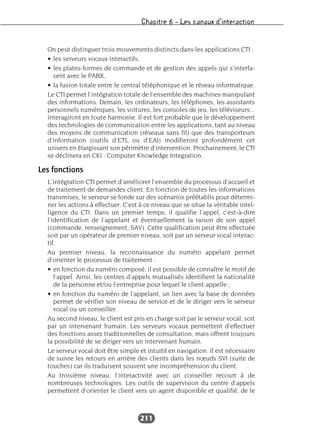 Chapitre 6 – Les canaux d’interaction
211
On peut distinguer trois mouvements distincts dans les applications CTI :
• les serveurs vocaux interactifs,
• les plates-formes de commande et de gestion des appels qui s’interfa-
cent avec le PABX,
• la fusion totale entre le central téléphonique et le réseau informatique.
Le CTI permet l’intégration totale de l’ensemble des machines manipulant
des informations. Demain, les ordinateurs, les téléphones, les assistants
personnels numériques, les voitures, les consoles de jeu, les téléviseurs...
interagiront en toute harmonie. Il est fort probable que le développement
des technologies de communication entre les applications, tant au niveau
des moyens de communication (réseaux sans fil) que des transporteurs
d’information (outils d’ETL ou d’EAI) modifieront profondément cet
univers en élargissant son périmètre d’intervention. Prochainement, le CTI
se déclinera en CKI : Computer Knowledge Integration.
Les fonctions
L’intégration CTI permet d’améliorer l’ensemble du processus d’accueil et
de traitement de demandes client. En fonction de toutes les informations
transmises, le serveur se fonde sur des scénarios préétablis pour détermi-
ner les actions à effectuer. C’est à ce niveau que se situe la véritable intel-
ligence du CTI. Dans un premier temps, il qualifie l’appel, c’est-à-dire
l’identification de l’appelant et éventuellement la raison de son appel
(commande, renseignement, SAV). Cette qualification peut être effectuée
soit par un opérateur de premier niveau, soit par un serveur vocal interac-
tif.
Au premier niveau, la reconnaissance du numéro appelant permet
d’orienter le processus de traitement :
• en fonction du numéro composé, il est possible de connaître le motif de
l’appel. Ainsi, les centres d’appels mutualisés identifient la nationalité
de la personne et/ou l’entreprise pour lequel le client appelle ;
• en fonction du numéro de l’appelant, un lien avec la base de données
permet de vérifier son niveau de service et de le diriger vers le serveur
vocal ou un conseiller.
Au second niveau, le client est pris en charge soit par le serveur vocal, soit
par un intervenant humain. Les serveurs vocaux permettent d’effectuer
des fonctions assez traditionnelles de consultation, mais offrent toujours
la possibilité de se diriger vers un intervenant humain.
Le serveur vocal doit être simple et intuitif en navigation. Il est nécessaire
de suivre les retours en arrière des clients dans les nœuds SVI (suite de
touches) car ils traduisent souvent une incompréhension du client.
Au troisième niveau, l’interactivité avec un conseiller recourt à de
nombreuses technologies. Les outils de supervision du centre d’appels
permettent d’orienter le client vers un agent disponible et qualifié, de le
 