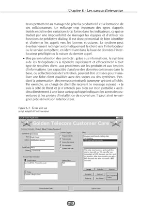 Chapitre 6 – Les canaux d’interaction
213
teurs permettent au manager de gérer la productivité et la formation de
ses collaborateurs. Un mélange trop important des types d’appels
traités entraîne des variations trop fortes dans les indicateurs, ce qui se
traduit par une impossibilité de manager les équipes et d’utiliser les
fonctions de prédictive dialing. Il est donc primordial de bien identifier
et d’orienter les appels vers les bonnes structures. Le système peut
éventuellement rediriger automatiquement le client vers l’interlocuteur
ou le service compétent, en identifiant dans la base de données l’inter-
locuteur privilégié ou la nature du dernier appel.
• Une personnalisation des contacts : grâce aux informations, le système
aide les téléopérateurs à répondre rapidement et efficacement à tout
type de requêtes client, aux problèmes sur les produits et aux besoins
d’informations. Les capacités d’analyse des données contenues dans la
base, ou collectées lors de l’entretien, peuvent être utilisées pour visua-
liser une fiche client qualifiée avec des scores ou des synthèses. Pen-
dant la conversation, des menus contextuels (screen pop-up) sont affichés.
Par exemple, un chargé de clientèle recevant le message suivant : « Je
suis à côté de Brest et je n’entends pas bien sur mon portable » accé-
dera directement à une base cartographique indiquant les zones de cou-
vertures et les projets d’installation de couverture. Il peut ainsi rensei-
gner précisément son interlocuteur.
Figure 6-7 : Écran avec un
script adapté à l’interlocuteur
 