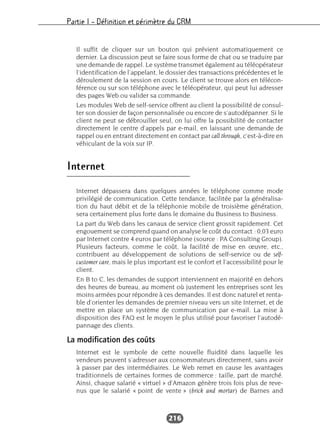 Partie I – Définition et périmètre du CRM
216
Il suffit de cliquer sur un bouton qui prévient automatiquement ce
dernier. La discussion peut se faire sous forme de chat ou se traduire par
une demande de rappel. Le système transmet également au téléopérateur
l’identification de l’appelant, le dossier des transactions précédentes et le
déroulement de la session en cours. Le client se trouve alors en télécon-
férence ou sur son téléphone avec le téléopérateur, qui peut lui adresser
des pages Web ou valider sa commande.
Les modules Web de self-service offrent au client la possibilité de consul-
ter son dossier de façon personnalisée ou encore de s’autodépanner. Si le
client ne peut se débrouiller seul, on lui offre la possibilité de contacter
directement le centre d’appels par e-mail, en laissant une demande de
rappel ou en entrant directement en contact par call through, c’est-à-dire en
véhiculant de la voix sur IP.
Internet
Internet dépassera dans quelques années le téléphone comme mode
privilégié de communication. Cette tendance, facilitée par la généralisa-
tion du haut débit et de la téléphonie mobile de troisième génération,
sera certainement plus forte dans le domaine du Business to Business.
La part du Web dans les canaux de service client grossit rapidement. Cet
engouement se comprend quand on analyse le coût du contact : 0,03 euro
par Internet contre 4 euros par téléphone (source : PA Consulting Group).
Plusieurs facteurs, comme le coût, la facilité de mise en œuvre, etc.,
contribuent au développement de solutions de self-service ou de self-
customer care, mais le plus important est le confort et l’accessibilité pour le
client.
En B to C, les demandes de support interviennent en majorité en dehors
des heures de bureau, au moment où justement les entreprises sont les
moins armées pour répondre à ces demandes. Il est donc naturel et renta-
ble d’orienter les demandes de premier niveau vers un site Internet, et de
mettre en place un système de communication par e-mail. La mise à
disposition des FAQ est le moyen le plus utilisé pour favoriser l’autodé-
pannage des clients.
La modification des coûts
Internet est le symbole de cette nouvelle fluidité dans laquelle les
vendeurs peuvent s’adresser aux consommateurs directement, sans avoir
à passer par des intermédiaires. Le Web remet en cause les avantages
traditionnels de certaines formes de commerce : taille, part de marché.
Ainsi, chaque salarié « virtuel » d’Amazon génère trois fois plus de reve-
nus que le salarié « point de vente » (brick and mortar) de Barnes and
 