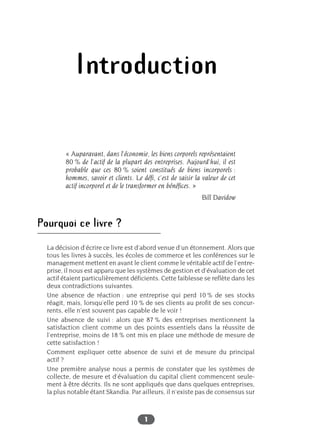 1
Introduction
« Auparavant, dans l’économie, les biens corporels représentaient
80 % de l’actif de la plupart des entreprises. Aujourd’hui, il est
probable que ces 80 % soient constitués de biens incorporels :
hommes, savoir et clients. Le défi, c’est de saisir la valeur de cet
actif incorporel et de le transformer en bénéfices. »
Bill Davidow
Pourquoi ce livre ?
La décision d’écrire ce livre est d’abord venue d’un étonnement. Alors que
tous les livres à succès, les écoles de commerce et les conférences sur le
management mettent en avant le client comme le véritable actif de l’entre-
prise, il nous est apparu que les systèmes de gestion et d’évaluation de cet
actif étaient particulièrement déficients. Cette faiblesse se reflète dans les
deux contradictions suivantes.
Une absence de réaction : une entreprise qui perd 10 % de ses stocks
réagit, mais, lorsqu’elle perd 10 % de ses clients au profit de ses concur-
rents, elle n’est souvent pas capable de le voir !
Une absence de suivi : alors que 87 % des entreprises mentionnent la
satisfaction client comme un des points essentiels dans la réussite de
l’entreprise, moins de 18 % ont mis en place une méthode de mesure de
cette satisfaction !
Comment expliquer cette absence de suivi et de mesure du principal
actif ?
Une première analyse nous a permis de constater que les systèmes de
collecte, de mesure et d’évaluation du capital client commencent seule-
ment à être décrits. Ils ne sont appliqués que dans quelques entreprises,
la plus notable étant Skandia. Par ailleurs, il n’existe pas de consensus sur
 