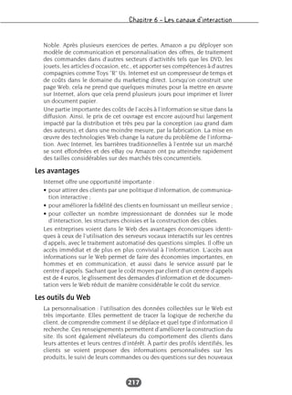 Chapitre 6 – Les canaux d’interaction
217
Noble. Après plusieurs exercices de pertes, Amazon a pu déployer son
modèle de communication et personnalisation des offres, de traitement
des commandes dans d’autres secteurs d’activités tels que les DVD, les
jouets, les articles d’occasion, etc., et apporter ses compétences à d’autres
compagnies comme Toys "R" Us. Internet est un compresseur de temps et
de coûts dans le domaine du marketing direct. Lorsqu’on construit une
page Web, cela ne prend que quelques minutes pour la mettre en œuvre
sur Internet, alors que cela prend plusieurs jours pour imprimer et livrer
un document papier.
Une partie importante des coûts de l’accès à l’information se situe dans la
diffusion. Ainsi, le prix de cet ouvrage est encore aujourd’hui largement
impacté par la distribution et très peu par la conception (au grand dam
des auteurs), et dans une moindre mesure, par la fabrication. La mise en
œuvre des technologies Web change la nature du problème de l’informa-
tion. Avec Internet, les barrières traditionnelles à l’entrée sur un marché
se sont effondrées et des eBay ou Amazon ont pu atteindre rapidement
des tailles considérables sur des marchés très concurrentiels.
Les avantages
Internet offre une opportunité importante :
• pour attirer des clients par une politique d’information, de communica-
tion interactive ;
• pour améliorer la fidélité des clients en fournissant un meilleur service ;
• pour collecter un nombre impressionnant de données sur le mode
d’interaction, les structures choisies et la construction des cibles.
Les entreprises voient dans le Web des avantages économiques identi-
ques à ceux de l’utilisation des serveurs vocaux interactifs sur les centres
d’appels, avec le traitement automatisé des questions simples. Il offre un
accès immédiat et de plus en plus convivial à l’information. L’accès aux
informations sur le Web permet de faire des économies importantes, en
hommes et en communication, et aussi dans le service assuré par le
centre d’appels. Sachant que le coût moyen par client d’un centre d’appels
est de 4 euros, le glissement des demandes d’information et de documen-
tation vers le Web réduit de manière considérable le coût du service.
Les outils du Web
La personnalisation : l’utilisation des données collectées sur le Web est
très importante. Elles permettent de tracer la logique de recherche du
client, de comprendre comment il se déplace et quel type d’information il
recherche. Ces renseignements permettent d’améliorer la construction du
site. Ils sont également révélateurs du comportement des clients dans
leurs attentes et leurs centres d’intérêt. À partir des profils identifiés, les
clients se voient proposer des informations personnalisées sur les
produits, le suivi de leurs commandes ou des questions sur des nouveaux
 