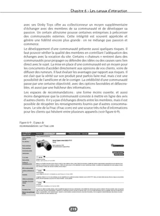 Chapitre 6 – Les canaux d’interaction
219
avec ses Dinky Toys offre au collectionneur un moyen supplémentaire
d’échanger avec des membres de sa communauté et de développer sa
passion. Un certain altruisme pousse certaines entreprises à préconiser
des communautés externes. Cette intégrité est souvent appréciée et
génère une fidélité encore plus grande : on ne mélange pas passion et
commerce.
Le développement d’une communauté présente aussi quelques risques. Il
faut pouvoir vérifier la qualité des membres en contrôlant l’adéquation des
échanges avec la vocation du site. Certains « chateurs » rentrent dans des
communautés pour propager ou défendre des idées ou des causes sans lien
direct avec le sujet. La mise en place d’une communauté est un moyen pour
les concurrents d’accéder directement aux opinions de vos clients, voire de
diffuser des rumeurs. Il faut évaluer les avantages par rapport aux risques. Il
est clair que la vérité sur son produit peut parfois faire mal, mais c’est une
possibilité de l’améliorer et de le corriger. La crédibilité d’une communauté
passe par une certaine objectivité, avec des options favorables et défavora-
bles, et aussi par une fraîcheur des informations.
Les espaces de recommandations : une forme moins ouverte, et aussi
moins dangereuse que la communauté consiste à mettre en ligne des avis
d’autres clients. Il n’y a pas d’échanges directs entre les membres, mais il est
possible de récupérer les renseignements fournis par d’autres consomma-
teurs. Le site de la Fnac (Fnac.com) est une source très riche d’informations
pour les clients qui hésitent entre plusieurs appareils (voir figure 6-9).
Figure 6-9 : Espace de
recommandations sur Fnac.com
 