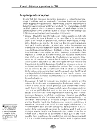 Partie I – Définition et périmètre du CRM
220
Les principes de conception
Un site Web doit être conçu de manière à conserver le visiteur le plus long-
temps possible en suscitant son intérêt. Cette durée de visite est le meilleur
critère d’appréciation pour évaluer l’intérêt du site. Elle peut être comparée à
la durée d’argumentation d’un VRP avec un client. Plus celui-ci a la possibilité
de développer son offre et de présenter son produit, et plus la probabilité de
vendre augmente. Pour créer cette durée, le site doit répondre à la règle des
4 C (contenu, communauté, communication et commerce) :
• Contenu : il faut offrir des informations en relation avec le produit ou le
service offert. La mise à disposition de livres blancs, de témoignages
client, d’un support de présentation, d’articles thématiques, de rap-
ports, d’analyses de marché, de liens vers des sites communautaires
participe à la valeur du site. La mise à disposition d’un contenu sur
Internet est un peu différente de l’écrit traditionnel avec le besoin de
respecter les normes d’affichage, de réduire le texte et d’introduire des
liens hypertextes pour faciliter les accès directs aux sous-parties. Il est
important d’ajouter, de manière continue, des nouvelles informations
pour générer un trafic régulier. Le téléchargement de certains docu-
ments se fait souvent au moyen d’un formulaire, mais il faut savoir
laisser ouvertes des parties du site afin de permettre aux visiteurs une
évaluation de la qualité du contenu. En effet, de nombreux visiteurs ne
souhaitent pas laisser leurs coordonnées, surtout s’ils n’ont pas pu éva-
luer le contenu du site. Le formulaire doit se limiter au minimum
d’informations pour communiquer avec le prospect : plus il est long, et
plus la probabilité d’abandon augmente. L’envoi des documents peut
être totalement automatisé pour répondre dans les meilleurs délais à la
demande du visiteur.
• Communauté : il s’agit de construire une relation plus proche avec les
visiteurs du site Internet pour générer plus de visites et faciliter l’inte-
raction. L’e-mail est le support privilégié pour animer votre commu-
nauté. Compte tenu du développement des virus, le message doit être
court et il est préférable de fournir un lien vers le site. L’e-mail, à ses
débuts, a constitué une forme de permission marketing, mais le déve-
loppement du spam a entraîné des réactions de crispation face à l’afflux
d’e-mails non sollicités. Il faut donc veiller à s’assurer que le sujet con-
cerne bien l’interlocuteur. La meilleure pratique consiste à construire
une liste de opt-in, c’est-à-dire de clients ayant consenti explicitement à
recevoir de l’information par e-mail. La mise en place de boutons pour
recommander un texte à un ami participe au développement et à l’ani-
mation de la communauté au moyen du marketing viral. Il faut savoir
distinguer ensuite dans la liste des e-mails, ceux qui ont opté volontai-
rement pour la réception de documents et ceux qui ont été recom-
mandés. Dans tous les cas, la possibilité de sortir de la communauté
doit être possible au moyen d’un opt-out1
facile d’accès. La préservation
Ẅ Le opt-out consiste
à offrir la possibilité
de ne plus recevoir
d’e-mail par un lien
« Pour vous désins-
crire, cliquez ici » à la
fin de chaque e-mail
envoyé.
 