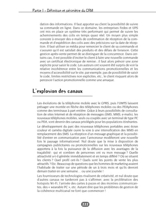 Partie I – Définition et périmètre du CRM
222
dation des informations. Il faut apporter au client la possibilité de suivre
sa commande en ligne. Dans ce domaine, les entreprises Fedex et UPS
ont mis en place un système très performant qui permet de suivre les
acheminements des colis en temps quasi réel. Un moyen plus simple
consiste à envoyer des e-mails de confirmation de réception de la com-
mande et d’expédition des colis avec des précisions sur la date de récep-
tion. Il faut utiliser ce média pour remercier le client de sa commande et
s’assurer qu’il est satisfait des produits et des délais de livraison. Cette
gestion après-vente permet de se distinguer de la concurrence. Dans cer-
tains cas, il est possible d’inciter le client à faire une nouvelle commande
avec un certificat électronique de remise ; il faut alors prévoir une zone
explicite pour saisir le code. Les auteurs ont souvent été surpris de voir la
relative incohérence entre les communications promotionnelles et les
moyens d’accessibilité sur le site, par exemple, pas de possibilité de saisir
le code, limites restrictives non explicites, etc., le client risquant alors de
percevoir l’action promotionnelle comme une arnaque.
L’explosion des canaux
Les évolutions de la téléphonie mobile avec le GPRS, puis l’UMTS laissent
présager une montée en flèche des téléphones mobiles ou des PDAphones
comme des terminaux à part entière. Grâce à leurs possibilités de consulta-
tion de sites Internet et de réception de messages (SMS, MMS, e-mails), les
nouveaux téléphones mobiles, seuls ou couplés avec un terminal de type PC
ou PDA, vont devenir des canaux privilégiés pour les populations itinérantes.
Le développement du parc des nouveaux téléphones portables avec écran
couleur et caméra digitale ouvre la voie à une intensification des MMS en
remplacement des SMS. La réception d’un message graphique et la possibi-
lité d’entrer en communication avec l’annonceur modifieront une nouvelle
fois le paysage informationnel. Nul doute que la mise à disposition de
campagnes publicitaires ou promotionnelles sur les nouveaux téléphones
apportera à la fois la puissance de la diffusion avec les avantages de la
traçabilité : qui et combien de personnes ont vu mon message ? Quelle
attractivité a-t-il générée immédiatement et en temps différé ? Où se situent
les clients ? Quel profil ont-ils ? Quels sont les points de vente les plus
attractifs ? Etc. Beaucoup de questions que les hommes de marketing avaient
l’habitude de traiter sur une période de un à trois mois et qu’ils devront
demain traiter en une semaine… ou une journée !
Les fournisseurs de technologies rivalisent de créativité, et nul doute que
d’autres canaux ne tarderont pas à s’affirmer, avec la prolifération des
hotspots Wi-Fi, l’arrivée des cartes à puces et des montres communican-
tes, des « wearable PC », etc. Autant dire que les problèmes de gestion de
la cohérence multicanal ne font que commencer !
 