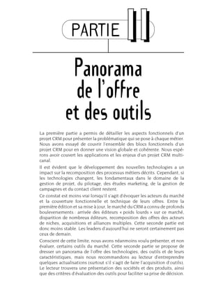 PARTIE IIII
Panorama
de l’offre
et des outils
La première partie a permis de détailler les aspects fonctionnels d’un
projet CRM pour présenter la problématique qui se pose à chaque métier.
Nous avons essayé de couvrir l’ensemble des blocs fonctionnels d’un
projet CRM pour en donner une vision globale et cohérente. Nous espé-
rons avoir couvert les applications et les enjeux d’un projet CRM multi-
canal.
Il est évident que le développement des nouvelles technologies a un
impact sur la recomposition des processus métiers décrits. Cependant, si
les technologies changent, les fondamentaux dans le domaine de la
gestion de projet, du pilotage, des études marketing, de la gestion de
campagnes et du contact client restent.
Ce constat est moins vrai lorsqu’il s’agit d’évoquer les acteurs du marché
et la couverture fonctionnelle et technique de leurs offres. Entre la
première édition et sa mise à jour, le marché du CRM a connu de profonds
bouleversements : arrivée des éditeurs « poids lourds » sur ce marché,
disparition de nombreux éditeurs, recomposition des offres des acteurs
de niches, acquisitions et alliances multiples. Cette seconde partie est
donc moins stable. Les leaders d’aujourd’hui ne seront certainement pas
ceux de demain.
Conscient de cette limite, nous avons néanmoins voulu présenter, et non
évaluer, certains outils du marché. Cette seconde partie se propose de
dresser un panorama de l’offre des technologies, des outils et de leurs
caractéristiques, mais nous recommandons au lecteur d’entreprendre
quelques actualisations (surtout s’il s’agit de faire l’acquisition d’outils).
Le lecteur trouvera une présentation des sociétés et des produits, ainsi
que des critères d’évaluation des outils pour faciliter sa prise de décision.
 