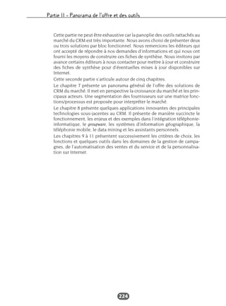 Partie II – Panorama de l’offre et des outils
224
Cette partie ne peut être exhaustive car la panoplie des outils rattachés au
marché du CRM est très importante. Nous avons choisi de présenter deux
ou trois solutions par bloc fonctionnel. Nous remercions les éditeurs qui
ont accepté de répondre à nos demandes d’informations et qui nous ont
fourni les moyens de construire ces fiches de synthèse. Nous invitons par
avance certains éditeurs à nous contacter pour mettre à jour et construire
des fiches de synthèse pour d’éventuelles mises à jour disponibles sur
Internet.
Cette seconde partie s’articule autour de cinq chapitres.
Le chapitre 7 présente un panorama général de l’offre des solutions de
CRM du marché. Il met en perspective la croissance du marché et les prin-
cipaux acteurs. Une segmentation des fournisseurs sur une matrice fonc-
tions/processus est proposée pour interpréter le marché.
Le chapitre 8 présente quelques applications innovantes des principales
technologies sous-jacentes au CRM. Il présente de manière succincte le
fonctionnement, les enjeux et des exemples dans l’intégration téléphonie-
informatique, le groupware, les systèmes d’information géographique, la
téléphonie mobile, le data mining et les assistants personnels.
Les chapitres 9 à 11 présentent successivement les critères de choix, les
fonctions et quelques outils dans les domaines de la gestion de campa-
gnes, de l’automatisation des ventes et du service et de la personnalisa-
tion sur Internet.
 