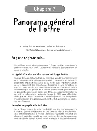225
Chapitre 7
Panorama général
de l’offre
« Le client était roi, maintenant, le client est dictateur. »
Sir Richard Greensbury, directeur de Marks & Spencers
En guise de préambule...
Nous allons dresser ici un panorama de l’offre en matière de solutions de
gestion de la relation client. Ce panorama nécessite quelques mises en
garde préalables.
Le logiciel n’est rien sans les hommes et l’organisation
Dans ce domaine, la technologie ne contribue qu’à 20 % à l’amélioration
de la performance marketing et commerciale d’une entreprise. La mise en
place d’une organisation adaptée est au moins aussi importante ; quant
au développement des compétences humaines et à la formation, ils
comptent pour plus de 50 % dans cette amélioration. En d’autres termes,
les technologies de gestion de la relation client ne sont qu’un moyen et
ne pourront en aucun cas pallier des déficiences organisationnelles ou
des réticences humaines. La réussite d’un projet CRM passe obligatoire-
ment par un travail important d’accompagnement au changement.
L’informatisation d’un processus déficient ne fait que rendre ses faibles-
ses plus évidentes.
Une offre en perpétuelle évolution
Sur le plan technique, les solutions de GRC sont très proches du monde
d’Internet, qu’elles intègrent en tant que canal de relation avec le client ;
elles ont donc tendance à évoluer à la vitesse fulgurante d’Internet. Qui
plus est, il s’agit d’un marché qui reste encore en devenir. On peut penser
que l’arrivée des acteurs « poids lourds » marque le début de la consoli-
 