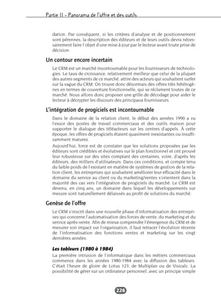 Partie II – Panorama de l’offre et des outils
226
dation. Par conséquent, si les critères d’analyse et de positionnement
sont pérennes, la description des éditeurs et de leurs outils devra néces-
sairement faire l’objet d’une mise à jour par le lecteur avant toute prise de
décision.
Un contour encore incertain
Le CRM est un marché incontournable pour les fournisseurs de technolo-
gies. Le taux de croissance, relativement meilleur que celui de la plupart
des autres segments de ce marché, attire des acteurs qui souhaitent surfer
sur la vague du CRM. On trouve donc désormais des offres très hétérogè-
nes en termes de couverture fonctionnelle, qui se réclament toutes de ce
marché. Nous allons donc proposer une grille de décodage pour aider le
lecteur à décrypter les discours des principaux fournisseurs.
L’intégration de progiciels est incontournable
Dans le domaine de la relation client, le début des années 1990 a vu
l’essor des postes de travail commerciaux et des outils maison pour
supporter le dialogue des téléacteurs sur les centres d’appels. À cette
époque, les offres de progiciels étaient quasiment inexistantes ou insuffi-
samment matures.
Aujourd’hui, force est de constater que les solutions proposées par les
éditeurs sont crédibles et évolutives sur le plan fonctionnel et ont prouvé
leur robustesse sur des sites comptant des centaines, voire, d’après les
éditeurs, des milliers d’utilisateurs. Dans ces conditions, et compte tenu
du faible poids de l’existant en matière de systèmes de gestion de la rela-
tion client, les entreprises qui souhaitent améliorer leur efficacité dans le
domaine du service au client ou du marketing/ventes s’orientent dans la
majorité des cas vers l’intégration de progiciels du marché. Le CRM est
devenu, en cinq ans, un domaine dans lequel les développements sur
mesure sont naturellement délaissés au profit de solutions du marché.
Genèse de l’offre
Le CRM s’inscrit dans une nouvelle phase d’informatisation des entrepri-
ses qui concerne l’automatisation des forces de vente, du marketing et du
service après-vente. Afin de mieux comprendre l’émergence du CRM et de
mesurer son impact sur l’organisation, il faut retracer l’évolution récente
de l’informatisation des fonctions ventes et marketing sur les vingt
dernières années.
Les tableurs (1980 à 1984)
La première intrusion de l’informatique dans les métiers commerciaux
commence dans les années 1980-1984 avec la diffusion des tableurs.
C’était l’heure de gloire de Lotus 123, de Multiplan ou de Visicalc. La
possibilité de gérer sur un ordinateur personnel, avec un principe simple
 