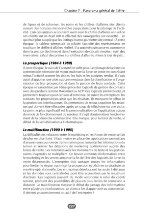 Chapitre 7 – Panorama général de l’offre
227
de lignes et de colonnes, les noms et les chiffres d’affaires des clients
ouvrait des horizons inconcevables jusqu’alors pour le pilotage de l’acti-
vité. L’un des auteurs se souvient avoir suivi le chiffre d’affaires annuel de
ses clients sur un Atari 400 et effectué des sauvegardes sur cassette… ce
qui était plus souple que les listings fournis par notre site central ! À cette
époque, le tableur permettait de piloter l’activité des représentants en
totalisant le chiffre d’affaires réalisé. Il a apporté puissance et autonomie
dans la gestion des listes et dans l’exécution de calculs simples : suivi des
inventaires, calcul des primes sur chiffres d’affaires, mises à jour de prix...
La prospectique (1984 à 1989)
À cette époque, le suivi de l’activité ne suffit plus. Le pilotage de la fonction
commerciale nécessite de mieux maîtriser la force de vente en contrôlant
mieux l’activité comme les visites, les frais et les comptes rendus. Il s’agit
aussi d’apporter une aide aux commerciaux dans la planification et l’orga-
nisation de leur prospection et dans la gestion de leurs contacts. Cette
époque se caractérise par l’émergence des logiciels de gestion de contacts
avec des produits comme Maximizer ou ACT! Ces logiciels permettaient, et
permettent toujours pour certains d’entre eux, de suivre les entreprises, les
contacts, les propositions ainsi que les résultats. Ils marquent le début de
la gestion des interlocuteurs. Ils permettent de mieux organiser les relan-
ces qui doivent être effectuées après un coup de téléphone ou une visite.
Le point le plus significatif est la personnalisation de l’application autour
du mode de fonctionnement du vendeur. Il s’agit d’automatiser l’enchaîne-
ment de la démarche commerciale. Elle marque, pour la force de vente, le
début de la sensibilisation à l’informatique.
Le multifonction (1990 à 1995)
La difficulté des relations entre le marketing et les forces de vente se fait
de plus en plus forte. Il faut mettre en place des applications permettant
d’assurer une courroie de transmission pour remonter les informations du
terrain et relayer les décisions de marketing opérationnel auprès des
forces de vente. Les interfaces avec les traitements de texte et les gestion-
naires d’agendas se multiplient. Ce besoin commun d’information entre
le marketing et les ventes annonce la fin de l’ère des logiciels de force de
vente déconnectés. L’entreprise doit partager toutes les informations
pour limiter le risque, optimiser la prospection et décliner sa stratégie de
manière opérationnelle. Les entreprises développent les accès à distance
et les données sont centralisées pour être accessibles par le maximum
d’acteurs. Les logiciels passent du mode autonome à celui du client/
serveur, profitant des possibilités de plus en plus faciles de connexion à
distance. Le multifonction marque le début du partage des informations
entre plusieurs interlocuteurs. Le client a fini d’appartenir au commercial,
il devient progressivement un actif de l’entreprise !
 