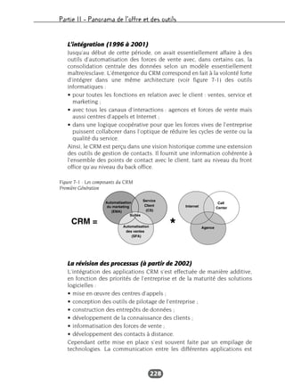 Partie II – Panorama de l’offre et des outils
228
L’intégration (1996 à 2001)
Jusqu’au début de cette période, on avait essentiellement affaire à des
outils d’automatisation des forces de vente avec, dans certains cas, la
consolidation centrale des données selon un modèle essentiellement
maître/esclave. L’émergence du CRM correspond en fait à la volonté forte
d’intégrer dans une même architecture (voir figure 7-1) des outils
informatiques :
• pour toutes les fonctions en relation avec le client : ventes, service et
marketing ;
• avec tous les canaux d’interactions : agences et forces de vente mais
aussi centres d’appels et Internet ;
• dans une logique coopérative pour que les forces vives de l’entreprise
puissent collaborer dans l’optique de réduire les cycles de vente ou la
qualité du service.
Ainsi, le CRM est perçu dans une vision historique comme une extension
des outils de gestion de contacts. Il fournit une information cohérente à
l’ensemble des points de contact avec le client, tant au niveau du front
office qu’au niveau du back office.
La révision des processus (à partir de 2002)
L’intégration des applications CRM s’est effectuée de manière additive,
en fonction des priorités de l’entreprise et de la maturité des solutions
logicielles :
• mise en œuvre des centres d’appels ;
• conception des outils de pilotage de l’entreprise ;
• construction des entrepôts de données ;
• développement de la connaissance des clients ;
• informatisation des forces de vente ;
• développement des contacts à distance.
Cependant cette mise en place s’est souvent faite par un empilage de
technologies. La communication entre les différentes applications est
Figure 7-1 : Les composants du CRM
Première Génération
 