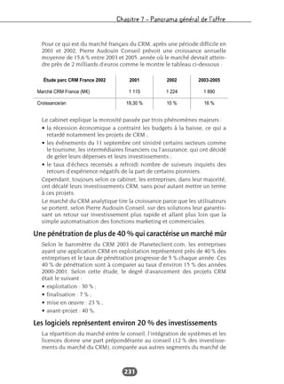 Chapitre 7 – Panorama général de l’offre
231
Pour ce qui est du marché français du CRM, après une période difficile en
2001 et 2002, Pierre Audouin Conseil prévoit une croissance annuelle
moyenne de 15,6 % entre 2003 et 2005, année où le marché devrait attein-
dre près de 2 milliards d’euros comme le montre le tableau ci-dessous :
Le cabinet explique la morosité passée par trois phénomènes majeurs :
• la récession économique a contraint les budgets à la baisse, ce qui a
retardé notamment les projets de CRM ;
• les événements du 11 septembre ont sinistré certains secteurs comme
le tourisme, les intermédiaires financiers ou l’assurance, qui ont décidé
de geler leurs dépenses et leurs investissements ;
• le taux d’échecs recensés a refroidi nombre de suiveurs inquiets des
retours d’expérience négatifs de la part de certains pionniers.
Cependant, toujours selon ce cabinet, les entreprises, dans leur majorité,
ont décalé leurs investissements CRM, sans pour autant mettre un terme
à ces projets.
Le marché du CRM analytique tire la croissance parce que les utilisateurs
se portent, selon Pierre Audouin Conseil, sur des solutions leur garantis-
sant un retour sur investissement plus rapide et allant plus loin que la
simple automatisation des fonctions marketing et commerciales.
Une pénétration de plus de 40 % qui caractérise un marché mûr
Selon le baromètre du CRM 2003 de Planeteclient.com, les entreprises
ayant une application CRM en exploitation représentent près de 40 % des
entreprises et le taux de pénétration progresse de 5 % chaque année. Ces
40 % de pénétration sont à comparer au taux d’environ 15 % des années
2000-2001. Selon cette étude, le degré d’avancement des projets CRM
était le suivant :
• exploitation : 30 % ;
• finalisation : 7 % ;
• mise en œuvre : 23 % ;
• avant-projet : 40 %.
Les logiciels représentent environ 20 % des investissements
La répartition du marché entre le conseil, l’intégration de systèmes et les
licences donne une part prépondérante au conseil (12 % des investisse-
ments du marché du CRM), comparée aux autres segments du marché de
Étude parc CRM France 2002 2001 2002 2003-2005
Marché CRM France (Me) 1 115 1 224 1 890
Croissance/an 19,30 % 10 % 16 %
 