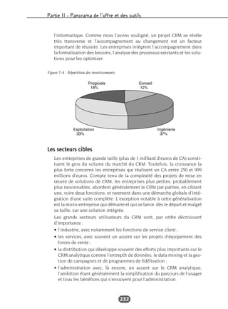 Partie II – Panorama de l’offre et des outils
232
l’informatique. Comme nous l’avons souligné, un projet CRM se révèle
très transverse et l’accompagnement au changement est un facteur
important de réussite. Les entreprises intègrent l’accompagnement dans
la formalisation des besoins, l’analyse des processus existants et les solu-
tions pour les optimiser.
Les secteurs cibles
Les entreprises de grande taille (plus de 1 milliard d’euros de CA) consti-
tuent le gros du volume du marché du CRM. Toutefois, la croissance la
plus forte concerne les entreprises qui réalisent un CA entre 250 et 999
millions d’euros. Compte tenu de la complexité des projets de mise en
œuvre de solutions de CRM, les entreprises plus petites, probablement
plus raisonnables, abordent généralement le CRM par parties, en ciblant
une, voire deux fonctions, et rarement dans une démarche globale d’inté-
gration d’une suite complète. L’exception notable à cette généralisation
est la micro-entreprise qui démarre et qui se lance, dès le départ et malgré
sa taille, sur une solution intégrée.
Les grands secteurs utilisateurs du CRM sont, par ordre décroissant
d’importance :
• l’industrie, avec notamment les fonctions de service client ;
• les services, avec souvent un accent sur les projets d’équipement des
forces de vente ;
• la distribution qui développe souvent des efforts plus importants sur le
CRM analytique comme l’entrepôt de données, le data mining et la ges-
tion de campagnes et de programmes de fidélisation ;
• l’administration avec, là encore, un accent sur le CRM analytique,
l’ambition étant généralement la simplification du parcours de l’usager
et tous les bénéfices qui s’ensuivent pour l’administration.
Figure 7-4 : Répartition des investissements
 