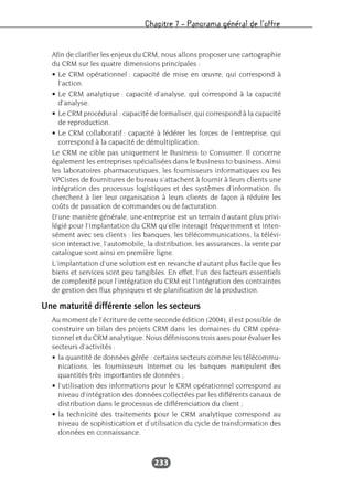 Chapitre 7 – Panorama général de l’offre
233
Afin de clarifier les enjeux du CRM, nous allons proposer une cartographie
du CRM sur les quatre dimensions principales :
• Le CRM opérationnel : capacité de mise en œuvre, qui correspond à
l’action.
• Le CRM analytique : capacité d’analyse, qui correspond à la capacité
d’analyse.
• Le CRM procédural : capacité de formaliser, qui correspond à la capacité
de reproduction.
• Le CRM collaboratif : capacité à fédérer les forces de l’entreprise, qui
correspond à la capacité de démultiplication.
Le CRM ne cible pas uniquement le Business to Consumer. Il concerne
également les entreprises spécialisées dans le business to business. Ainsi
les laboratoires pharmaceutiques, les fournisseurs informatiques ou les
VPCistes de fournitures de bureau s’attachent à fournir à leurs clients une
intégration des processus logistiques et des systèmes d’information. Ils
cherchent à lier leur organisation à leurs clients de façon à réduire les
coûts de passation de commandes ou de facturation.
D’une manière générale, une entreprise est un terrain d’autant plus privi-
légié pour l’implantation du CRM qu’elle interagit fréquemment et inten-
sément avec ses clients : les banques, les télécommunications, la télévi-
sion interactive, l’automobile, la distribution, les assurances, la vente par
catalogue sont ainsi en première ligne.
L’implantation d’une solution est en revanche d’autant plus facile que les
biens et services sont peu tangibles. En effet, l’un des facteurs essentiels
de complexité pour l’intégration du CRM est l’intégration des contraintes
de gestion des flux physiques et de planification de la production.
Une maturité différente selon les secteurs
Au moment de l’écriture de cette seconde édition (2004), il est possible de
construire un bilan des projets CRM dans les domaines du CRM opéra-
tionnel et du CRM analytique. Nous définissons trois axes pour évaluer les
secteurs d’activités :
• la quantité de données gérée : certains secteurs comme les télécommu-
nications, les fournisseurs Internet ou les banques manipulent des
quantités très importantes de données ;
• l’utilisation des informations pour le CRM opérationnel correspond au
niveau d’intégration des données collectées par les différents canaux de
distribution dans le processus de différenciation du client ;
• la technicité des traitements pour le CRM analytique correspond au
niveau de sophistication et d’utilisation du cycle de transformation des
données en connaissance.
 